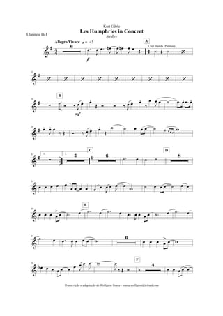 &
#
4
4
6
Allegro Vivace q = 145
.œ
J
œ .œ J
œn
f
J
œ œn
J
œ œ Œ Œ y Œ y
Clap Hands (Palmas)
A
‘
&
#11
‘ ‘ ‘ ‘ ‘ ‘ ‘ ‘ ‘
&
# ..
20
! Ó ‰ J
œ œ.
F
B
œ.
Œ Ó Ó ‰ J
œ œ. œ.
‰
œ
J
œ œ ˙ .œ œ. .œ œ.
&
#26
œ.
J
œ- œ.
‰ Œ Ó ‰ J
œ œ. œ.
Œ
˙ ˙ œ œ œ ˙ ˙ œ œ œ
w
&
# ..
n32 1.
!
2. 5 6
C
.˙ œ ˙ ˙
8
D
&
54
œ œ œ œ œ
œ œ œ œ œ œ
J
œ œ
J
œ œ
.˙ ˙ œ œ œ ˙ œ œ
&
60
œ œ œ œ
> œ .˙ œ .˙ œ
E
.˙ œ .œ
J
œ œ œ œ .˙ œ .˙ œ
&
67
.˙ œ .œ
J
œ œ œ œ w
6
œ œ œ œ
> œ w
& b
78
œb œ œ œ œ œ œ J
œ œ
J
œ w
J
œ
‰ Œ Ó
4
F
œ œ œ œ œ
Les Humphries in Concert
Kurt Gäble
Clarinete Bb I Medley
Transcrição e adaptação de Welligton Sousa - sousa.welligton@icloud.com
 