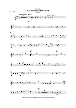 &
#
4
4
6
Allegro Vivace q = 145
.œ
J
œ .œ
J
œ
f
J
œ œ
J
œ œ Œ Œ y Œ y
Clap Hands (Palmas)
A
‘ ‘
&
#12
‘ ‘ ‘ ‘ ‘ ‘ ‘ ‘ !
&
# .. Ó ‰
j
œ# œ.
F
B
œ.
Œ Ó Ó ‰
j
œ# œ. œ.
‰
œ
J
œ œ ˙ .œ œ. .œ œ.
&
#26
œ.
J
œ- œ.
‰ Œ Ó ‰
j
œ# œ. œ.
Œ
˙ ˙ œ œ œ ˙ ˙ œ œ œ
w
&
# ..
n32 1.
!
2. 5 6
C
.˙ œ ˙ ˙
8
D
&
54
œ œ œ œ œ
œ œ œ œ œ œ
J
œ œ
J
œ œ
.˙ ˙ œ œ œ ˙ œ œ
&
60
œ œ œ œ
> œ .˙ œ .˙ œ
E
.˙ Œ ! Ó. œ .˙ œ
&
67
.˙ œ .œ
J
œ œ œ œ w
6
œ œ œ œ
>
œ w .˙ œ œ
& b
79
œ œ J
œ œ
J
œ w
J
œ ‰ Œ Ó
4
F
œ œ œ œ œ w
Les Humphries in Concert
Kurt Gäble
Clarinete Bb II Medley
Transcrição e adaptação de Welligton Sousa - sousa.welligton@icloud.com
 