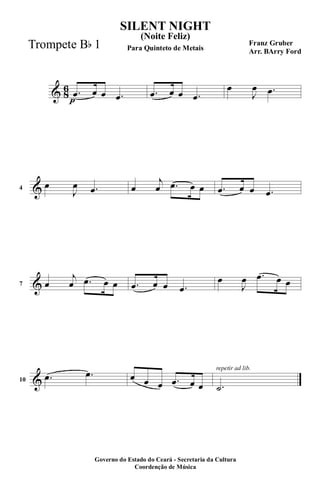 & 8
6
p
.œ œ œ .œ .œ œ œ .œ
œ
J
œ .œ
&4
œ
J
œ .œ œ
j
œ .œ œ œ .œ œ œ .œ
&7 œ
j
œ .œ œ œ .œ œ œ .œ
œ
J
œ .œ œ œ
&10
.œ .œ œ œ œ .œ œ œ
repetir ad lib.
.˙
SILENT NIGHT
Franz Gruber
Arr. BArry Ford
Governo do Estado do Ceará - Secretaria da Cultura
Coordenção de Música
(Noite Feliz)
Para Quinteto de MetaisTrompete Bb 1
 