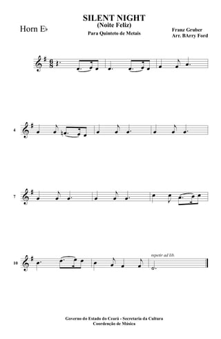 &
#
8
6 Œ.
.œ œ œ .œ .œ œ œ œ
j
œ .œ
&
#
4 œ
j
œ .œn œ œ œ
j
œ .œ œ
j
œ .œ
&
#
7 œ
j
œ .œ œ
j
œ .œ œ
J
œ .œ œ œ
&
#
10
.œ .œ œ œ œ j
œ œ
j
œ
repetir ad lib.
.˙
SILENT NIGHT
Franz Gruber
Arr. BArry Ford
Governo do Estado do Ceará - Secretaria da Cultura
Coordenção de Música
(Noite Feliz)
Para Quinteto de Metais
Horn Eb
 