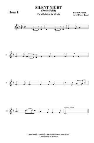 & b 8
6 Œ.
.œ œ œ .œ .œ œ œ œ
j
œ .œ
& b4 œ
j
œ .œb œ œ œ
j
œ .œ œ
j
œ .œ
& b7 œ
j
œ .œ œ
j
œ .œ œ
J
œ .œ œ œ
& b10 .œ .œ œ œ œ j
œ œ
j
œ
repetir ad lib.
.˙
SILENT NIGHT
Franz Gruber
Arr. BArry Ford
Governo do Estado do Ceará - Secretaria da Cultura
Coordenção de Música
(Noite Feliz)
Para Quinteto de Metais
Horn F
 