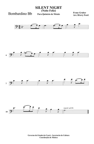 ?
8
6 Œ. .œ œ œ .œ .œ œ œ œ
J
œ .œ
?4
œ
J
œ .œb œ œ œ
J
œ .œ œ
J
œ .œ
?7
œ
J
œ .œ œ
J
œ .œ œ
J
œ .œ œ œ
?10
.œ .œ œ œ œ
J
œ œ
J
œ repetir ad lib.
.˙
SILENT NIGHT
Franz Gruber
Arr. BArry Ford
Governo do Estado do Ceará - Secretaria da Cultura
Coordenção de Música
(Noite Feliz)
Para Quinteto de MetaisBombardino Bb
 