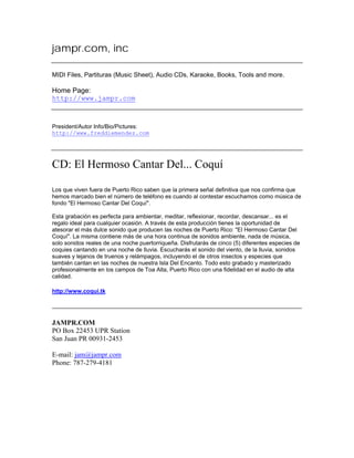 jampr.com, inc
MIDI Files, Partituras (Music Sheet), Audio CDs, Karaoke, Books, Tools and more.
Home Page:
http://www.jampr.com
President/Autor Info/Bio/Pictures:
http://www.freddiemendez.com
CD: El Hermoso Cantar Del... Coquí
Los que viven fuera de Puerto Rico saben que la primera señal definitiva que nos confirma que
hemos marcado bien el número de teléfono es cuando al contestar escuchamos como música de
fondo "El Hermoso Cantar Del Coquí".
Esta grabación es perfecta para ambientar, meditar, reflexionar, recordar, descansar... es el
regalo ideal para cualquier ocasión. A través de esta producción tienes la oportunidad de
atesorar el más dulce sonido que producen las noches de Puerto Rico: "El Hermoso Cantar Del
Coquí". La misma contiene más de una hora continua de sonidos ambiente, nada de música,
solo sonidos reales de una noche puertorriqueña. Disfrutarás de cinco (5) diferentes especies de
coquies cantando en una noche de lluvia. Escucharás el sonido del viento, de la lluvia, sonidos
suaves y lejanos de truenos y relámpagos, incluyendo el de otros insectos y especies que
también cantan en las noches de nuestra Isla Del Encanto. Todo esto grabado y masterizado
profesionalmente en los campos de Toa Alta, Puerto Rico con una fidelidad en el audio de alta
calidad.
http://www.coqui.tk
JAMPR.COM
PO Box 22453 UPR Station
San Juan PR 00931-2453
E-mail: jam@jampr.com
Phone: 787-279-4181
 