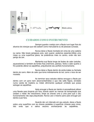 A7
A 7
B 7
T –23G#
|½D23B Muito aérea.
CUIDADOS COM O INSTRUMENTO
Sempre guarde o estojo com a flauta num lugar fora do
alcance de crianças que não saibam como manuseá-la ou de pessoas curiosas.
Nunca deixe a flauta montada em cima de uma cadeira
ou cama. São locais perigosos pois, sem querer, podemos assentar.Utilize uma
mesa ou uma superfície plana, de preferência mais no centro, onde não tem
perigo de cair.
Mantenha sua flauta longe de fontes de calor (estufas,
aquecedores) e também de fontes frias (mármore, pedras). Tanto o calor quanto o
frio poderão alterar as sapatilhas, prejudicando seu perfeito funcionamento.
Nunca deixe a flauta dentro de porta-malas ou fechada
dentro do carro. Além do calor que toma indiretamente do sol, corre o risco de ser
roubada.
Ao terminar seus estudos diários enxugue a flauta por
dentro com um pano bem absorvente(fralda) e que não solte fiapos, enrolado
numa vareta de madeira ou metal, eliminando qualquer umidade que possa
estragar as sapatilhas.
Após enxugar a flauta por dentro é aconselhável utilizar
uma flanela para limpá-la por fora, tirando assim as marcas da transpiração que
oxidam o metal. No mecanismo, limpe as chaves uma a uma para que o seu
funcionamento não seja prejudicado. Nunca use o mesmo pano para enxugar por
dentro e por fora.
Quando der um intervalo em seu estudo, deixe a flauta
sobre uma superfície com as chaves paralelas à superfície (chaves para cima).
Isto evita que a saliva escorra encharcando as sapatilhas.
 