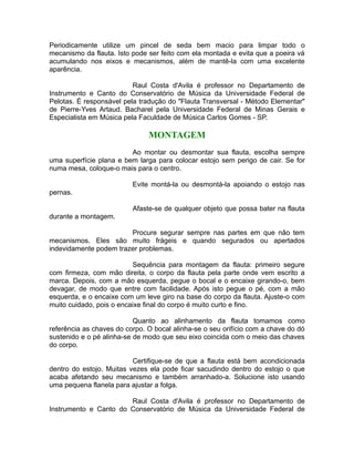 Periodicamente utilize um pincel de seda bem macio para limpar todo o
mecanismo da flauta. Isto pode ser feito com ela montada e evita que a poeira vá
acumulando nos eixos e mecanismos, além de mantê-la com uma excelente
aparência.
Raul Costa d'Avila é professor no Departamento de
Instrumento e Canto do Conservatório de Música da Universidade Federal de
Pelotas. É responsável pela tradução do "Flauta Transversal - Método Elementar"
de Pierre-Yves Artaud. Bacharel pela Universidade Federal de Minas Gerais e
Especialista em Música pela Faculdade de Música Carlos Gomes - SP.
MONTAGEM
Ao montar ou desmontar sua flauta, escolha sempre
uma superfície plana e bem larga para colocar estojo sem perigo de cair. Se for
numa mesa, coloque-o mais para o centro.
Evite montá-la ou desmontá-la apoiando o estojo nas
pernas.
Afaste-se de qualquer objeto que possa bater na flauta
durante a montagem.
Procure segurar sempre nas partes em que não tem
mecanismos. Eles são muito frágeis e quando segurados ou apertados
indevidamente podem trazer problemas.
Sequência para montagem da flauta: primeiro segure
com firmeza, com mão direita, o corpo da flauta pela parte onde vem escrito a
marca. Depois, com a mão esquerda, pegue o bocal e o encaixe girando-o, bem
devagar, de modo que entre com facilidade. Após isto pegue o pé, com a mão
esquerda, e o encaixe com um leve giro na base do corpo da flauta. Ajuste-o com
muito cuidado, pois o encaixe final do corpo é muito curto e fino.
Quanto ao alinhamento da flauta tomamos como
referência as chaves do corpo. O bocal alinha-se o seu orifício com a chave do dó
sustenido e o pé alinha-se de modo que seu eixo coincida com o meio das chaves
do corpo.
Certifique-se de que a flauta está bem acondicionada
dentro do estojo. Muitas vezes ela pode ficar sacudindo dentro do estojo o que
acaba afetando seu mecanismo e também arranhado-a. Solucione isto usando
uma pequena flanela para ajustar a folga.
Raul Costa d'Avila é professor no Departamento de
Instrumento e Canto do Conservatório de Música da Universidade Federal de
 