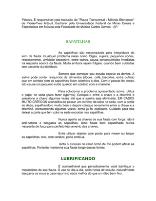 Pelotas. É responsável pela tradução do "Flauta Transversal - Método Elementar"
de Pierre-Yves Artaud. Bacharel pela Universidade Federal de Minas Gerais e
Especialista em Música pela Faculdade de Música Carlos Gomes - SP.
SAPATILHAS
As sapatilhas são responsáveis pela integridade do
som da flauta. Qualquer problema nelas como folgas, sujeira, pequenos cortes,
ressecamento, umidade excessiva, entre outros, causa consequências imediatas
na resposta sonora da flauta. Muito embora sejam frágeis, quando bem cuidadas
tem bastante durabilidade.
Sempre que começar seu estudo escove os dentes. A
saliva pode conter resquícios de alimentos (doces, café, biscoitos, entre outros)
que em contato com as sapatilhas ficam aderidos a elas. Com o passar do tempo
isto causa um pequeno ruído quando em contato com a chaminé.
Para solucionar o problema apresentado acima, utilize
o papel de seda (para fazer cigarros). Coloque-o entre a chave e a chaminé e
pressione a chave algumas vezes até que a sujeira seja eliminada. EM CASOS
MUITO CRÍTICOS aconselha-se passar um mínimo de talco na seda, com a ponta
do dedo, espalhando-o muito bem e depois coloque novamente entre a chave e a
chaminé, pressionando algumas vezes, como já foi explicado. Cuidado para não
deixar a parte que tem cola na seda encostar nas sapatilhas.
Nunca aperte as chaves de sua flauta com força. Isto é
antI-natural e desgasta as sapatilhas. Uma flauta bem sapatilhada nunca
necessita de força para perfeito fechamento das chaves.
Evite utilizar objetos com ponta para mexer ou limpar
as sapatilhas. Isto, com certeza, pode cortá-la.
Tanto o excesso de calor como de frio podem afetar as
sapatilhas. Portanto mantenha sua flauta longe destas fontes.
LUBRIFICANDO
É aconselhável que periodicamente você lubrifique o
mecanismo de sua flauta. O uso no dia-a-dia, após horas de estudo, naturalmente
desgasta os eixos e para repor isto nada melhor do que um óleo bem fino.
 