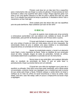 Primeiro você deve ter um óleo bem fino e específico
para o instrumento (não use Singer ou outros do gênero). O local precisa ser bem
iluminado e utilize uma superfíce bem plana e larga. Pingue algumas gotas num
pires e com uma agulha coloque-a no óleo do pires e depois leve esta em cada
eixo. É um trabalho que precisa de tempo e paciência. O resultado é ótimo! Todo o
mecanismo vai ficar mais ágil.
Tome cuidado para não deixar óleo cair nas sapatilhas
pois isto pode danificá-la. Seja cuidadoso que tudo vai dar certo!
O BOCAL
É a parte de aspécto mais simples pois vê-se somente
a embocadura (porta-lábio) com sua abetura oval, soldada ao bocal, de perfíl
arredondado, para permitir ao flautista apoiá-lo com firmeza sobre o queixo.
O bocal está fechado à esquerda por uma rolha. Feita
por uma cortiça é furada ao meio por onde passa uma um pino rosqueado. Na
extremidade direita do pino é soldado uma placa metálica e na extremidade
esquerda temos um arremate em forma de um chapeuzinho.
Apesar da simplicidade exterior, o bocal é um elemento
muito frágil e muito importante da flauta. Todos os detalhes de sua construção
(local da rolha, vedação, ângulo de solda do porta-lábio, formato do orifício,
conicidade) determinam a qualidade e a precisão do som do instrumento.
Nunca mexa no seu porta lábio, pois qualquer alteração
afeta no resultado da sonoridade da flauta. O que se pode fazer é,
periodicamente, limpar sua borda interna com um cotonete.
O bocal tem uma rolha de regulagem que é para dar o
equilíbrio na afinação. Esta rolha nunca deve estar ressecada, pois a flauta perde
na sonoridade, e precisa manter sua regulagem com a medida que está na ponta
de sua vareta para limpar a flauta. Portanto coloque a vareta dentro do bocal e
verifique se no meio do orifício do bocal encontra-se a marca da vareta. Caso
esteja, tudo bem; caso não esteja, solte um pouco o chapeuzinho do bocal e faça
a regulagem.
DICAS E TÉCNICAS
 