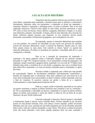 A FLAUTA SEM MISTÉRIO
Trataremos aqui dos aspectos técnicos que envolvem a arte de
tocar flauta, começando pela respiração, o primeiro passo para se dominar o instrumento.
Inicialmente, falaremos sobre seu mecanismo: a respiração se divide em inspiração e
expiração. Durante a inspiração, o diafragma puxa o ar para os pulmões. Para se ter uma
respiração silenciosa e flexível (mais rápida ou mais lenta), devemos pronunciar a vogal
"Ô" como se fosse um bocejo. Assim, abrimos a garganta, abaixamos a língua e o ar passa
sem obstáculos, portanto, sem barulho. A língua, além de estar abaixada, deve encostar nos
dentes inferiores (apenas encostar, sem empurrar; se isso acontecer, haverá tensão
demasiada, ocasionando o fechamento da garganta e, por conseqüência, do som).
Na expiração, usamos os músculos abdominais para expulsar
o ar dos pulmões. No controle da velocidade em que ocorre este processo de expulsão,
através dos músculos abdominais, reside o controle da dinâmica. Quanto mais ar, mais
forte; quanto menos ar, mais piano. Este controle se chama "apoio" ou suporte dos
músculos abdominais. Os lábios se incumbem de controlar a velocidade final do ar e, por
conseguinte, a afinação.
Para se ter a sensação do mecanismo de inspiração e
expiração e do apoio, podemos imitar a respiração ofegante de um cachorro (sempre
pensando na vogal "Ô"). Progressivamente, vai-se aumentando o tempo da inspiração e da
expiração, sempre mantendo a garganta aberta, expirando o ar com som de "F"(lábios mais
fechados para sentir a resistência do ar sem fechar a garganta), mas com a cavidade bucal
bem aberta (Ô) e inspirando o ar como um bocejo, treinando assim a sustentação e o apoio
das notas.
Devemos estudar a respiração sem a flauta por uma questão
de concentração. Depois de devidamente trabalhado individualmente, transferimos o
domínio da respiração para o instrumento. Para tanto, podemos usar uma bolsa de ar de
cinco litros (conhecida como ressuscitador). O ideal é comprar a bolsa importada, mais lisa
e fácil de visualizar. O exercício consiste em encher a bolsa de ar e inspirá-lo
silenciosamente e o mais rápido possível (pensar em Ô).
Pode-se, a seguir, medir a respiração, pensando-se em expirar
em quatro semínimas e inspirar na última semínima num compasso 5 por 4 e semínima =
60. Vai se aumentando a velocidade aos poucos, respirando-se a seguir na última colcheia,
depois na última semi-colcheia e assim por diante. A idéia do uso da bolsa de ar para
flautistas é do prof. Keith Underwood.
Uma boa respiração é silenciosa, flexível quanto à velocidade
e intimamente ligada à música, nunca cortando frases. Postura: Quando de pé, devemos
pensar em uma postura relaxada, ereta, com cabeça e tronco erguidos, joelhos levemente
dobrados, peso nas coxas, sensação de uma linha imaginária que vai do calcanhar, passando
pelas costas e indo até a cabeça, alongando o corpo inteiro. Para deixar a cabeça na posição
certa, não muito abaixada e nem muito erguida, podemos fazer um teste, cantando e
 