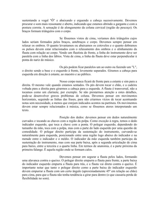 sustentando a vogal "Ô" e abaixando e erguendo a cabeça sucessivamente. Devemos
procurar o som mais ressonante e aberto, indicando que estamos abrindo a garganta e com a
postura correta. A sensação é de alongamento da coluna cervical (região do pescoço). Os
braços formam triângulos com o corpo.
Se fôssemos vistos de cima, veríamos dois triângulos cujos
lados seriam formados pelos braços, antebraços e corpo. Devemos sempre pensar em
relaxar os ombros. O quanto levantamos ou abaixamos os cotovelos e o quanto dobramos
os pulsos devem estar relacionados com o relaxamento dos ombros e o alinhamento da
flauta com relação ao corpo. Vendo um flautista de frente, a linha do instrumento deve ser
paralela com a linha dos lábios. Vista de cima, a linha da flauta deve estar perpendicular à
ponta do nariz do músico.
Os pés podem ficar paralelos um ao outro ou fazendo um "L",
o direito sendo a base e o esquerdo à frente, levemente separados. Giramos a cabeça para
esquerda em direção à estante, ao maestro e ao público.
Nosso corpo nunca ficará de frente para a estante e sim para a
direita. O mesmo vale quando estamos sentados. Os pés devem tocar o chão, e a cadeira
voltada para a direita para girarmos a cabeça para a esquerda. A flauta é transversal, não a
tocamos como um clarinete, por exemplo. Se não prestarmos atenção a estes detalhes,
pode-se desenvolver graves problemas de coluna. Devemos pensar em movimentos
horizontais, seguindo as linhas das frases, para não criarmos vícios de tocar acentuando
notas sem necessidade, a menos que estejam indicados acentos na partitura. Os movimentos
devem estar sempre relacionados à música, como se fôssemos atores interpretando um
texto.
Posição dos dedos: devemos pensar em dedos naturalmente
curvados e tocando as chaves com a região da polpa. Como exceção à regra, temos o dedo
indicador esquerdo, que toca a chave com a ponta. O polegar esquerdo, dependendo do
tamanho da mão, toca com a polpa, mas com a parte do lado esquerdo por uma questão de
comodidade. O polegar direito participa da sustentação do instrumento, curvando-se
naturalmente para esquerda, posicionado entre uma região logo abaixo do indicador e na
metade entre o indicador e o médio. O indicador da mão esquerda também participa da
sustentação do instrumento, mas com sua parte baixa, após a segunda articulação de cima
para baixo, entre a terceira e a quarta linha. Em termos de anatomia, é a parte próxima da
primeira falange. É aquela região onde se formam calos.
Devemos pensar em segurar a flauta pelos lados, formando
uma alavanca contra o queixo. O polegar direito empurra a flauta para frente, a parte baixa
do indicador esquerdo empurra a flauta para trás, e a flauta vai direto contra o queixo. É
importante notar que tanto o polegar direito como a parte baixa do indicador esquerdo
devem empurrar a flauta com um certo ângulo (aproximadamente 45º em relação ao chão)
para cima, para que a flauta não tenha tendência a girar para dentro (o que causaria perda de
flexibilidade no som).
 