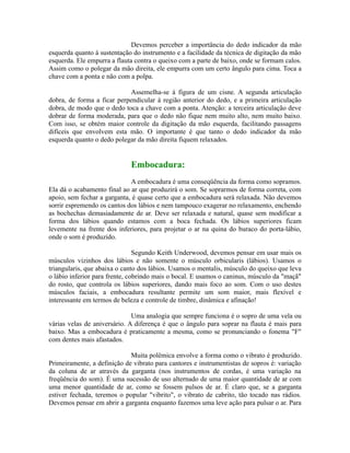Devemos perceber a importância do dedo indicador da mão
esquerda quanto à sustentação do instrumento e a facilidade da técnica de digitação da mão
esquerda. Ele empurra a flauta contra o queixo com a parte de baixo, onde se formam calos.
Assim como o polegar da mão direita, ele empurra com um certo ângulo para cima. Toca a
chave com a ponta e não com a polpa.
Assemelha-se à figura de um cisne. A segunda articulação
dobra, de forma a ficar perpendicular à região anterior do dedo, e a primeira articulação
dobra, de modo que o dedo toca a chave com a ponta. Atenção: a terceira articulação deve
dobrar de forma moderada, para que o dedo não fique nem muito alto, nem muito baixo.
Com isso, se obtém maior controle da digitação da mão esquerda, facilitando passagens
difíceis que envolvem esta mão. O importante é que tanto o dedo indicador da mão
esquerda quanto o dedo polegar da mão direita fiquem relaxados.
Embocadura:
A embocadura é uma conseqüência da forma como sopramos.
Ela dá o acabamento final ao ar que produzirá o som. Se soprarmos de forma correta, com
apoio, sem fechar a garganta, é quase certo que a embocadura será relaxada. Não devemos
sorrir espremendo os cantos dos lábios e nem tampouco exagerar no relaxamento, enchendo
as bochechas demasiadamente de ar. Deve ser relaxada e natural, quase sem modificar a
forma dos lábios quando estamos com a boca fechada. Os lábios superiores ficam
levemente na frente dos inferiores, para projetar o ar na quina do buraco do porta-lábio,
onde o som é produzido.
Segundo Keith Underwood, devemos pensar em usar mais os
músculos vizinhos dos lábios e não somente o músculo orbicularis (lábios). Usamos o
triangularis, que abaixa o canto dos lábios. Usamos o mentalis, músculo do queixo que leva
o lábio inferior para frente, cobrindo mais o bocal. E usamos o caninus, músculo da "maçã"
do rosto, que controla os lábios superiores, dando mais foco ao som. Com o uso destes
músculos faciais, a embocadura resultante permite um som maior, mais flexível e
interessante em termos de beleza e controle de timbre, dinâmica e afinação!
Uma analogia que sempre funciona é o sopro de uma vela ou
várias velas de aniversário. A diferença é que o ângulo para soprar na flauta é mais para
baixo. Mas a embocadura é praticamente a mesma, como se pronunciando o fonema "F"
com dentes mais afastados.
Muita polêmica envolve a forma como o vibrato é produzido.
Primeiramente, a definição de vibrato para cantores e instrumentistas de sopros é: variação
da coluna de ar através da garganta (nos instrumentos de cordas, é uma variação na
freqüência do som). É uma sucessão de uso alternado de uma maior quantidade de ar com
uma menor quantidade de ar, como se fossem pulsos de ar. É claro que, se a garganta
estiver fechada, teremos o popular "vibrito", o vibrato de cabrito, tão tocado nas rádios.
Devemos pensar em abrir a garganta enquanto fazemos uma leve ação para pulsar o ar. Para
 