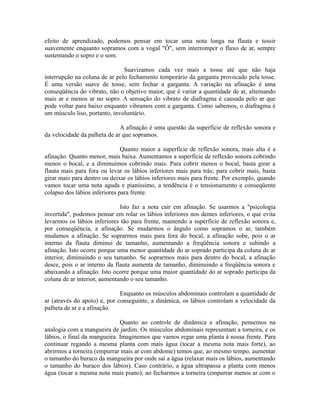 efeito de aprendizado, podemos pensar em tocar uma nota longa na flauta e tossir
suavemente enquanto sopramos com a vogal "Ô", sem interromper o fluxo de ar, sempre
sustentando o sopro e o som.
Suavizamos cada vez mais a tosse até que não haja
interrupção na coluna de ar pelo fechamento temporário da garganta provocado pela tosse.
É uma versão suave de tosse, sem fechar a garganta. A variação na afinação é uma
conseqüência do vibrato, não o objetivo maior, que é variar a quantidade de ar, alternando
mais ar e menos ar no sopro. A sensação do vibrato de diafragma é causada pelo ar que
pode voltar para baixo enquanto vibramos com a garganta. Como sabemos, o diafragma é
um músculo liso, portanto, involuntário.
A afinação é uma questão da superfície de reflexão sonora e
da velocidade da palheta de ar que sopramos.
Quanto maior a superfície de reflexão sonora, mais alta é a
afinação. Quanto menor, mais baixa. Aumentamos a superfície de reflexão sonora cobrindo
menos o bocal, e a diminuímos cobrindo mais. Para cobrir menos o bocal, basta girar a
flauta mais para fora ou levar os lábios inferiores mais para trás; para cobrir mais, basta
girar mais para dentro ou deixar os lábios inferiores mais para frente. Por exemplo, quando
vamos tocar uma nota aguda e pianíssimo, a tendência é o tensionamento e conseqüente
colapso dos lábios inferiores para frente.
Isto faz a nota cair em afinação. Se usarmos a "psicologia
invertida", podemos pensar em rolar os lábios inferiores nos dentes inferiores, o que evita
levarmos os lábios inferiores tão para frente, mantendo a superfície de reflexão sonora e,
por conseqüência, a afinação. Se mudarmos o ângulo como sopramos o ar, também
mudamos a afinação. Se soprarmos mais para fora do bocal, a afinação sobe, pois o ar
interno da flauta diminui de tamanho, aumentando a freqüência sonora e subindo a
afinação. Isto ocorre porque uma menor quantidade do ar soprado participa da coluna de ar
interior, diminuindo o seu tamanho. Se soprarmos mais para dentro do bocal, a afinação
desce, pois o ar interno da flauta aumenta de tamanho, diminuindo a freqüência sonora e
abaixando a afinação. Isto ocorre porque uma maior quantidade do ar soprado participa da
coluna de ar interior, aumentando o seu tamanho.
Enquanto os músculos abdominais controlam a quantidade de
ar (através do apoio) e, por conseguinte, a dinâmica, os lábios controlam a velocidade da
palheta de ar e a afinação.
Quanto ao controle de dinâmica e afinação, pensemos na
analogia com a mangueira de jardim. Os músculos abdominais representam a torneira, e os
lábios, o final da mangueira. Imaginemos que vamos regar uma planta à nossa frente. Para
continuar regando a mesma planta com mais água (tocar a mesma nota mais forte), ao
abrirmos a torneira (empurrar mais ar com abdome) temos que, ao mesmo tempo, aumentar
o tamanho do buraco da mangueira por onde sai a água (relaxar mais os lábios, aumentando
o tamanho do buraco dos lábios). Caso contrário, a água ultrapassa a planta com menos
água (tocar a mesma nota mais piano); ao fecharmos a torneira (empurrar menos ar com o
 