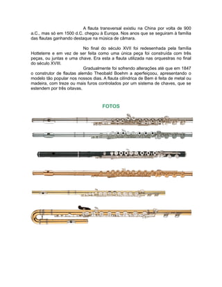 A flauta transversal existiu na China por volta de 900
a.C., mas só em 1500 d.C. chegou à Europa. Nos anos que se seguiram à família
das flautas ganhando destaque na música de câmara.
No final do século XVII foi redesenhada pela família
Hotteterre e em vez de ser feita como uma única peça foi construída com três
peças, ou juntas e uma chave. Era esta a flauta utilizada nas orquestras no final
do século XVIII.
Gradualmente foi sofrendo alterações até que em 1847
o construtor de flautas alemão Theobald Boehm a aperfeiçoou, apresentando o
modelo tão popular nos nossos dias. A flauta cilíndrica de Bem é feita de metal ou
madeira, com treze ou mais furos controlados por um sistema de chaves, que se
estendem por três oitavas.
FOTOS
 
