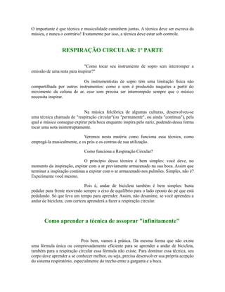 O importante é que técnica e musicalidade caminhem juntas. A técnica deve ser escrava da
música, e nunca o contrário! Exatamente por isso, a técnica deve estar sob controle.
RESPIRAÇÃO CIRCULAR: 1ª PARTE
"Como tocar seu instrumento de sopro sem interromper a
emissão de uma nota para inspirar?"
Os instrumentistas de sopro têm uma limitação física não
compartilhada por outros instrumentos: como o som é produzido naqueles a partir do
movimento da coluna de ar, esse som precisa ser interrompido sempre que o músico
necessita inspirar.
Na música folclórica de algumas culturas, desenvolveu-se
uma técnica chamada de "respiração circular"(ou "permanente", ou ainda "contínua"), pela
qual o músico consegue expirar pela boca enquanto inspira pelo nariz, podendo dessa forma
tocar uma nota ininterruptamente.
Veremos nesta matéria como funciona essa técnica, como
empregá-la musicalmente, e os prós e os contras de sua utilização.
Como funciona a Respiração Circular?
O princípio dessa técnica é bem simples: você deve, no
momento da inspiração, expirar com o ar previamente armazenado na sua boca. Assim que
terminar a inspiração continua a expirar com o ar armazenado nos pulmões. Simples, não é?
Experimente você mesmo.
Pois é, andar de bicicleta também é bem simples: basta
pedalar para frente movendo sempre o eixo de equilíbrio para o lado oposto do pé que está
pedalando. Só que leva um tempo para aprender. Assim, não desanime, se você aprendeu a
andar de bicicleta, com certeza aprenderá a fazer a respiração circular.
Como aprender a técnica de assoprar "infinitamente"
Pois bem, vamos à prática. Da mesma forma que não existe
uma fórmula única ou comprovadamente eficiente para se aprender a andar de bicicleta,
também para a respiração circular essa fórmula não existe. Para dominar essa técnica, seu
corpo dave aprender a se conhecer melhor, ou seja, precisa desenvolver sua própria acepção
do sistema respiratório, especialmente do trecho entre a garganta e a boca.
 