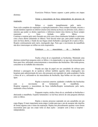 Exercícios Práticos Vamos separar a parte prática em etapas
distintas:
Tornar a musculatura da boca independente do processo de
respiração:
Relaxe e respire tranqüilamente pelo nariz.
Num ciclo completo de respiração e expiração,mantendo a boca sempre fechada, encoste a
arcada dentária superior na inferior (menor área interna na boca); no próximo ciclo, afaste o
máximo que puder os dentes superiores e inferiores (maior área interna na boca) sempre
mantendo a boca fechada pelos lábios.
Continue a respirar pelo nariz fazendo um ciclo com a boca totalmente fechada e o próximo
com a boca aberta (afastando os lábios). Você deverá notar que, para poder respirar pelo
nariz de boca aberta, o fundo da sua língua estará fechando a passagem de ar para a boca.
Respire continuamente pelo nariz, mastigando algo. Note que o movimento da mandíbula
não deve interromper ou influir no ciclo respiratório.
Fortalecer a musculatura de bochecha
Encha a boca de ar expandindo as bochechas. Mantendo uma
abertura central bem pequena entre os lábios e vá empurrando o ar que está armazenado na
boca para fora, utilizando conscientemente a musculatura das bochechas. Não tenha pressa;
concentre-se no trabalho dos músculos.
Prenda um clips de papel em um canudinho de refresco para
diminuir a passagem do ar (pode-se utilizar também aqueles tubos empregados nos
hospitais para administração de soro; eles possuem um regulador de saída acoplado). Encha
a boca de ar e, utilizando-se da musculatura da bochecha, faça bolhas em um copo com
água.
Repita o exercício anterior, ajudando o trabalho das bochechas
com o movimento de fechamento da mandíbula.
Respirar enquanto a musculatura da boca trabalha.Respire normalmente pelo nariz,
mantendo a boca fechada.
Enquanto respira, encha a boca de ar, estufando as bochechas e
abaixando a mandíbula. Expulse lentamente o ar da boca através de uma pequena abertura
entre os lábios.
Repita o mesmo processo soprando em um canudinho em um
copo d'água. O mais importante nesta etapa é cuidar para que o ato de assoprar não interfira
de forma alguma com o ritmo da respiração. Repita este procedimento quantas vezes forem
necessárias para que seu corpo tome as duas ações - assoprar com a boca e respirar -
independentes.
 