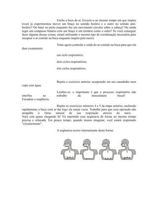 Encha a boca de ar. Esvazie-a ao mesmo tempo em que inspira
(você já experimentou mover um braço no sentido horário e o outro no sentido anti-
horário? Ou bater no peito enquanto faz um movimento circular sobre a cabeça? Ou ainda
reger um compasso binário com um braço e um ternário como o outro? Se você conseguir
fazer alguma dessas coisas, estará utilizando o mesmo tipo de coordenação necessária para
assoprar o ar contido na boca enquanto inspira pelo nariz).
Tente agora controlar a saída do ar contido na boca para que ela
dure exatamente:
um ciclo respiratório;
dois ciclos respiratórios;
três ciclos respiratórios
Repita o exercício anterior assoprando em um canudinho num
copo com água.
Lembre-se: o importante é que o processo respiratório não
interfira no trabalho da musculatura bucal!
Encadear a seqüência.
Repita os exercícios números 4 e 5 da etapa anterior, enchendo
rapidamente a boca com ar tão logo ela esteja vazia. Trabalhe para que essa operação não
atrapalhe o ritmo natural de sua respiração através do nariz.
Você está quase chegando lá! Vá repetindo essa seqüencia de forma ao mesmo tempo
precisa e relaxada. Em pouco tempo, quando menos imaginar, você estará respirando
"circularmente".
A seqüencia ocorre internamente desta forma:
 