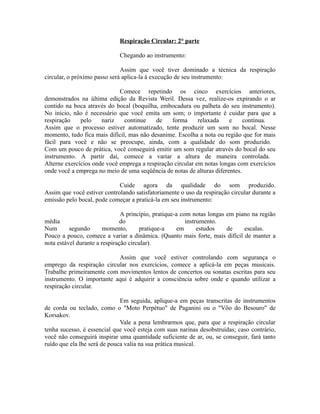 Respiração Circular: 2° parte
Chegando ao instrumento:
Assim que você tiver dominado a técnica da respiração
circular, o próximo passo será aplica-la à execução de seu instrumento:
Comece repetindo os cinco exercícios anteriores,
demonstrados na última edição da Revista Weril. Dessa vez, realize-os expirando o ar
contido na boca através do bocal (boquilha, embocadura ou palheta do seu instrumento).
No início, não é necessário que você emita um som; o importante é cuidar para que a
respiração pelo nariz continue de forma relaxada e contínua.
Assim que o processo estiver automatizado, tente produzir um som no bocal. Nesse
momento, tudo fica mais difícil, mas não desanime. Escolha a nota ou região que for mais
fácil para você e não se preocupe, ainda, com a qualidade do som produzido.
Com um pouco de prática, você conseguirá emitir um som regular através do bocal do seu
instrumento. A partir daí, comece a variar a altura de maneira controlada.
Alterne exercícios onde você emprega a respiração circular em notas longas com exercícios
onde você a emprega no meio de uma seqüência de notas de alturas diferentes.
Cuide agora da qualidade do som produzido.
Assim que você estiver controlando satisfatoriamente o uso da respiração circular durante a
emissão pelo bocal, pode começar a praticá-la em seu instrumento:
A princípio, pratique-a com notas longas em piano na região
média do instrumento.
Num segundo momento, pratique-a em estudos de escalas.
Pouco a pouco, comece a variar a dinâmica. (Quanto mais forte, mais difícil de manter a
nota estável durante a respiração circular).
Assim que você estiver controlando com segurança o
emprego da respiração circular nos exercícios, comece a aplicá-la em peças musicais.
Trabalhe primeiramente com movimentos lentos de concertos ou sonatas escritas para seu
instrumento. O importante aqui é adquirir a consciência sobre onde e quando utilizar a
respiração circular.
Em seguida, aplique-a em peças transcritas de instrumentos
de corda ou teclado, como o "Moto Perpétuo" de Paganini ou o "Vôo do Besouro" de
Korsakov.
Vale a pena lembrarmos que, para que a respiração circular
tenha sucesso, é essencial que você esteja com suas narinas desobstruídas; caso contrário,
você não conseguirá inspirar uma quantidade suficiente de ar, ou, se conseguir, fará tanto
ruído que ela lhe será de pouca valia na sua prática musical.
 