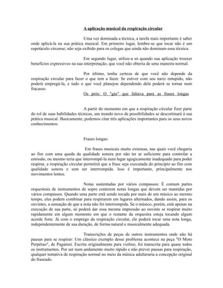 A aplicação musical da respiração circular
Uma vez dominada a técnica, a tarefa mais importante é saber
onde aplicá-la na sua prática musical. Em primeiro lugar, lembre-se que tocar não é um
espetáculo circense; não seja exibido para os colegas que ainda não dominam essa técnica.
Em segundo lugar, utilize-a só quando sua aplicação trouxer
benefícios expressivos na sua interpretação, que você não obteria de uma maneira normal.
Por último, tenha certeza de que você não depende da
respiração circular para fazer o que tem a fazer. Se estiver com seu nariz entupido, não
poderá empregá-la, e tudo o que você planejou dependendo dela poderá se tornar num
fracasso.
Os prós: O "gás" que faltava para as frases longas
A partir do momento em que a respiração circular fizer parte
do rol de suas habilidades técnicas, um mundo novo de possibilidades se descortinará à sua
prática musical. Basicamente, podemos citar três aplicações importantes para os seus novos
conhecimentos:
Frases longas:
Em frases musicais muito extensas, nas quais você chegaria
ao fim com uma queda da qualidade sonora por não ter ar suficiente para controlar a
emissão, ou mesmo teria que interrompê-la num lugar agogicamente inadequado para poder
respirar, a respiração circular permitirá que a frase seja executada do princípio ao fim com
qualidade sonora e sem ser interrompida. Isso é importante, principalmente nos
movimentos lentos.
Notas sustentadas por vários compassos: É comum partes
orquestrais de instrumentos de sopro conterem notas longas que devem ser mantidas por
vários compassos. Quando uma parte está sendo tocada por mais de um músico ao mesmo
tempo, eles podem combinar para respirarem em lugares alternados, dando assim, para os
ouvintes, a sensação de que a nota não foi interrompida. Se o músico, porém, está apenas na
execução de sua parte, só poderá dar essa mesma impressão ao ouvinte se respirar muito
rapidamente em algum momento em que o restante da orquestra esteja tocando algum
acorde forte. Já com o emprego da respiração circular, ele poderá tocar uma nota longa,
independentemente de sua duração, de forma natural e musicalmente adequada.
Transcrições de peças de outros instrumentos onde não há
pausas para se respirar: Um clássico exemplo desse problema acontece na peça "O Moto
Perpétuo", de Paganini. Escrita originalmente para violino, foi transcrita para quase todos
os instrumentos. Por ser num andamento muito rápido e não prever pausas para respiração,
qualquer tentativa de respiração normal no meio da música adulteraria a concepção original
do fraseado.
 