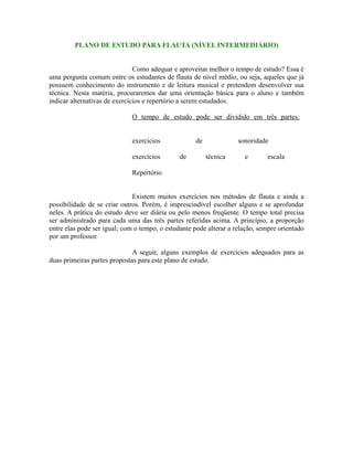 PLANO DE ESTUDO PARA FLAUTA (NÍVEL INTERMEDIÁRIO)
Como adequar e aproveitar melhor o tempo de estudo? Essa é
uma pergunta comum entre os estudantes de flauta de nível médio, ou seja, aqueles que já
possuem conhecimento do instrumento e de leitura musical e pretendem desenvolver sua
técnica. Nesta matéria, procuraremos dar uma orientação básica para o aluno e também
indicar alternativas de exercícios e repertório a serem estudados.
O tempo de estudo pode ser dividido em três partes:
exercícios de sonoridade
exercícios de técnica e escala
Repertório
Existem muitos exercícios nos métodos de flauta e ainda a
possibilidade de se criar outros. Porém, é imprescindível escolher alguns e se aprofundar
neles. A prática do estudo deve ser diária ou pelo menos freqüente. O tempo total precisa
ser administrado para cada uma das três partes referidas acima. A princípio, a proporção
entre elas pode ser igual; com o tempo, o estudante pode alterar a relação, sempre orientado
por um professor.
A seguir, alguns exemplos de exercícios adequados para as
duas primeiras partes propostas para este plano de estudo.
 