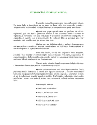 INTRODUÇÃO À EXPRESSÃO MUSICAL
Expressão musical é uma constante e eterna busca do músico.
Por outro lado, a importância de se tocar em bom estilo com expressão própria é
freqüentemente negligenciada pelos professores e, conseqüentemente, pelos seus alunos.
Quando um grupo aprende com um professor ou diretor
experiente, que sabe bem a gramática musical e seus diferentes estilos e formas de
expressão, é claramente visto que esse grupo de estudantes tem um bom desempenho de
expressão, de acordo com o conhecimento do professor. Eles se esforçam em obter
resultados mais agradáveis do que apenas tocar nota.
O aluno que, por fatalidade, não teve a chance de estudar com
um bom professor, ou não terá a menor consciência da sua deficiência de expressão ou se
sentirá incapaz de se expressar como os outros.
Para esse assunto, não se acha disponível muita biografia,
pois não é fácil entender (ou sentir) simples nuances musicais pela escrita, necessitando de
exemplos práticos de bons profissionais, sendo, inclusive, a verdadeira interpretação muito
particular. Não dá para julgar o que é mais correto.
Mas eis aqui a primeira dica elementar que ajudará o iniciante
a ter uma base do que deve praticar e observar em gravações.
Quando estiver realizando uma leitura à primeira vista, faça-a
prestando atenção onde estão as tensões e os repousos da música. O iniciante não conhece
harmonia, mas pode muito bem compreender toda a retórica (lógica) de uma leitura comum
de um livro, buscando entender quando o sentido é de afirmação, exclamação, interrogação,
reticências, virgula e conclusão, de acordo com a vontade de enfatizar mais ou menos uma
idéia.
Por exemplo, na frase:
COMO você irá tocar isso?
Como VOCÊ irá tocar isso?
Como você IRÁ tocar isso?
Como você irá TOCAR isso?
Como você irá tocar ISSO?
 