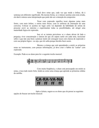 Você deve notar que, cada vez que muda a ênfase, dá à
sentença um diferente significado. Da mesma forma, se o músico acentua uma nota errada,
ele dará à música uma interpretação que pode não ser a intenção do compositor.
Tocar com expressão significa tocar algumas notas mais
fortes, com mais ênfase, e outras mais fracas, com as sutilezas de entonação de uma
conversa. Colocar os acentos no lugar certo vai depender da habilidade do artista de
procurar ouvir ao máximo e experimentar todas as possibilidades, até atingir uma
maturidade lógica de expressão.
Isso só se tornara proveitoso se o aluno deixar de lado a
preguiça, tiver concentração e clareza do que ele espera sentir em cada nota, raciocinar
sobre o que não saiu bom e praticar muito até conseguir tocar com clareza de expressão e
com sua própria lógica - ou seja, que ele saiba porque decidiu fazer assim.
Mesmo a criança que está aprendendo a emitir as primeiras
notas no instrumento, com poucas informações, já deve criar o hábito de "cantar" com
expressão.
Exemplo: Pede-se ao aluno para ler o seguinte trecho musical:
Com muita freqüência, o aluno está preocupado em emitir as
notas, e toca tudo muito forte, lendo-as como uma criança que aprende as primeiras silabas
da cartilha.
Após a leitura, sugere-se ao aluno que ele possui as seguintes
opções de frasear um trecho musical:
 