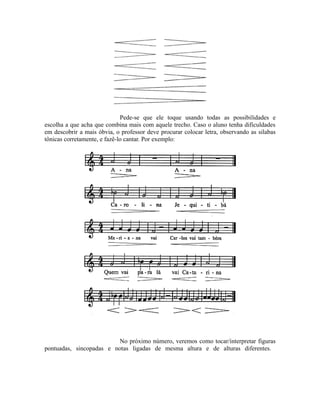 Pede-se que ele toque usando todas as possibilidades e
escolha a que acha que combina mais com aquele trecho. Caso o aluno tenha dificuldades
em descobrir a mais óbvia, o professor deve procurar colocar letra, observando as silabas
tônicas corretamente, e fazê-lo cantar. Por exemplo:
No próximo número, veremos como tocar/interpretar figuras
pontuadas, sincopadas e notas ligadas de mesma altura e de alturas diferentes.
 