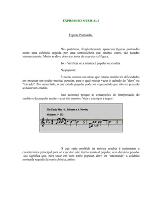 EXPRESSÃO MUSICAL I
Figuras Pontuadas
Nas partituras, freqüentemente aparecem figuras pontuadas
como uma colcheia seguida por uma semicolcheia que, muitas vezes, são tocadas
incorretamente. Muito se deve observar antes de executar tal figura:
1o. - Verificar se a música é popular ou erudita.
No popular:
É muito comum um aluno que estuda erudito ter dificuldades
em executar um trecho musical popular, para o qual muitas vezes é tachado de "duro" ou
"travado". Por outro lado, o que estuda popular pode ser repreendido por não ter precisão
ao tocar um erudito.
Isso acontece porque as concepções de interpretação do
erudito e do popular muitas vezes são opostas. Veja o exemplo a seguir:
O que seria proibido na música erudita é justamente a
característica principal para se executar este trecho musical popular, sem deixá-lo pesado.
Isso significa que, para tocar em bom estilo popular, devo ler "tercinando" a colcheia
pontuada seguida da semicolcheia, assim:
 