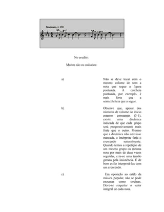 No erudito:
Muitos são os cuidados:
a) Não se deve tocar com o
mesmo volume de som a
nota que segue a figura
pontuada. A colcheia
pontuada, por exemplo, é
mais forte que a
semicolcheia que a segue.
b) Observe que, apesar dos
números de volume do início
estarem constantes (3-1),
existe uma dinâmica
indicada de que cada grupo
será progressivamente mais
forte que o outro. Mesmo
que a dinâmica não estivesse
marcada, o intérprete faria o
crescendo naturalmente.
Quando temos a repetição de
um mesmo grupo ou mesma
nota por mais de duas vezes
seguidas, cria-se uma tensão
gerada pela insistência. É de
bom estilo interpretá-las com
um crescendo.
c) Em oposição ao estilo da
música popular, não se pode
executar como tercinas.
Deve-se respeitar o valor
integral de cada nota.
 
