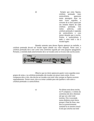 d) Sempre que estas figuras,
colcheia pontuada mais
semicolcheia, aparecem
numa passagem duas ou
mais vezes seguidas, a
corrente de ar deve parar por
um instante depois de cada
colcheia pontuada. Em
outras palavras, cada
colcheia pontuada é separada
da semicolcheia e com
menor duração que o escrito.
Porém, à semicolcheia é
dado o valor total e ela é
tocada legato.
Quando somente uma dessas figuras aparecer na melodia, a
colcheia pontuada deverá ser tocada legato (dando seu valor integral). Neste caso, a
colcheia pontuada deve soar como uma semínima seguida por uma pequena apoggiatura.
Portanto, a melodia dada anteriormente deve ser tocada como se tivesse sido escrita assim:
Observe que no início aparecem quatro vezes seguidas esses
grupos de notas, e as colcheias pontuadas são tocadas um pouco mais curtas. Já nos
compassos dois e três, elas devem ser tocadas com total valor, porque as figuras ocorrem
separadamente. Nestes casos, deve-se tomar cuidado para não quebrar o som entre a
colcheia pontuada e a semicolcheia.
e) Na última nota desse trecho,
no 4º compasso, o volume da
semínima não deve diminuir
até que seu valor total
termine. Ela é executada
numa dinâmica mais baixa
porque é final de frase, mas
deve-se posteriormente
sustentá-la ou mesmo crescê-
la até que conclua sua total
 