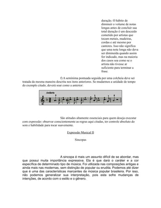 duração. O hábito de
diminuir o volume de notas
longas antes de concluir sua
total duração é um descuido
cometido por artistas que
tocam metais, madeiras,
cordas e até mesmo por
cantores. Isso não significa
que uma nota longa não deva
ser diminuída quando assim
for indicado, mas na maioria
dos casos soa como se o
artista não tivesse ar
suficiente para terminar a
frase.
f) A semínima pontuada seguida por uma colcheia deve ser
tratada da mesma maneira descrita nos itens anteriores. Se mudarmos a unidade de tempo
do exemplo citado, deverá soar como a anterior:
São atitudes altamente essenciais para quem deseja executar
com expressão: observar conscientemente as regras aqui citadas, ter controle absoluto do
som e habilidade para tocar suavemente.
Expressão Musical II
Sincopas
A sincopa é mais um assunto difícil de se abordar, mas
que possui muita importância expressiva. Ela é que dará o caráter e a cor
específica de determinado tipo de música. Foi utilizada nas composições antigas e
ainda mais nas modernas, sem distinção de popular ou erudita. Podemos até dizer
que é uma das características marcantes da música popular brasileira. Por isso,
não podemos generalizar sua interpretação, pois esta sofre mudanças de
intenções, de acordo com o estilo e o gênero.
 