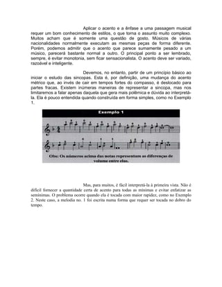 Aplicar o acento e a ênfase a uma passagem musical
requer um bom conhecimento de estilos, o que torna o assunto muito complexo.
Muitos acham que é somente uma questão de gosto. Músicos de várias
nacionalidades normalmente executam as mesmas peças de forma diferente.
Porém, podemos admitir que o acento que parece sumamente pesado a um
músico, parecerá bastante normal a outro. O principal ponto a ser lembrado,
sempre, é evitar monotonia, sem ficar sensacionalista. O acento deve ser variado,
razoável e inteligente.
Devemos, no entanto, partir de um princípio básico ao
iniciar o estudo das sincopas. Esta é, por definição, uma mudança do acento
métrico que, ao invés de cair em tempos fortes do compasso, é deslocado para
partes fracas. Existem inúmeras maneiras de representar a sincopa, mas nos
limitaremos a falar apenas daquela que gera mais polêmica e dúvida ao interpretá-
la. Ela é pouco entendida quando construída em forma simples, como no Exemplo
1.
Mas, para muitos, é fácil interpretá-la à primeira vista. Não é
difícil fornecer a quantidade certa de acento para todas as mínimas e evitar enfatizar as
semínimas. O problema ocorre quando ela é tocada com maior rapidez, como no Exemplo
2. Neste caso, a melodia no. 1 foi escrita numa forma que requer ser tocada no dobro do
tempo.
 