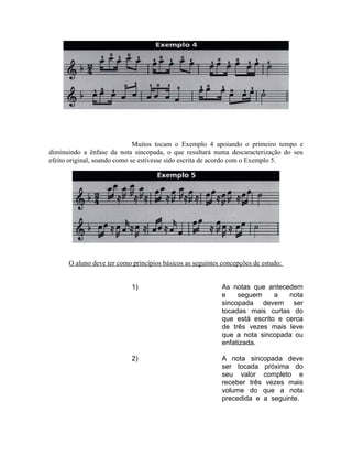 Muitos tocam o Exemplo 4 apoiando o primeiro tempo e
diminuindo a ênfase da nota sincopada, o que resultará numa descaracterização do seu
efeito original, soando como se estivesse sido escrita de acordo com o Exemplo 5.
O aluno deve ter como princípios básicos as seguintes concepções de estudo:
1) As notas que antecedem
e seguem a nota
sincopada devem ser
tocadas mais curtas do
que está escrito e cerca
de três vezes mais leve
que a nota sincopada ou
enfatizada.
2) A nota sincopada deve
ser tocada próxima do
seu valor completo e
receber três vezes mais
volume do que a nota
precedida e a seguinte.
 