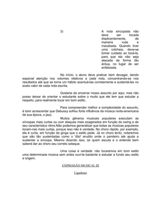 3) A nota sincopada não
deve ser tocada
displicentemente, de
maneira rude e
inacabada. Quando tiver
uma colcheia, deve-se
tomar cuidado ao tocá-la,
para que ela não seja
atacada de forma tão
árdua, no lugar de ser
enfatizada.
No início, o aluno deve praticar bem devagar, dando
especial atenção nos volumes relativos a cada nota, concentrando-se nos
resultados até que se torne um hábito acentuá-las corretamente e sustentá-las no
exato valor de cada nota escrita.
Gostaria de encerrar nosso assunto por aqui, mas não
posso deixar de orientar o estudante sobre o muito que ele tem que estudar a
respeito, para realmente tocar em bom estilo.
Para compreender melhor a complexidade do assunto,
é bom acrescentar que Debussy sofreu forte influência da música norte-americana
de sua época, o jazz.
Muitos gêneros musicais populares executam as
síncopas mais curtas ou com ataques mais exagerados em função do swing e de
seu característico ritmo.Não podemos generalizar que todas as músicas populares
tocam-nas mais curtas, porque isso não é verdade. No choro rápido, por exemplo,
ela é curta, em função da ginga que o estilo pede. Já no choro lento, notaremos
que são tão sustentadas como o 'dito' erudito onde o pandeiro até ajuda a
sustentar a síncopa. Mesmo dizendo isso, só quem escuta e o entende bem
saberá dar ao choro seu correto sotaque.
Uma coisa é verdade: não tocaremos em bom estilo
uma determinada música sem antes ouvi-la bastante e estudar a fundo seu estilo
e origem.
EXPRESSÃO MUSICAL III
Ligaduras
 