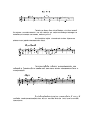 Partindo-se dessas duas regras básicas, o próximo passo é
distinguir o esqueleto da música, ou seja, as notas que realmente são importantes para a
melodia das que são acrescentadas para enriquecê-la.
No exemplo a seguir, veremos que as notas ligadas são
pronunciadas, pertencendo à melodia básica.
Na mesma melodia, podem ser acrescentadas notas para
enriquecê-la. Estas deverão ser tocadas mais leves e com acentos reduzidos em relação às
notas principais.
Seguindo os fundamentos acima e os de redução de valores já
estudados em capítulos anteriores, este Allegro Marziale deve soar como se estivesse sido
escrito assim:
 