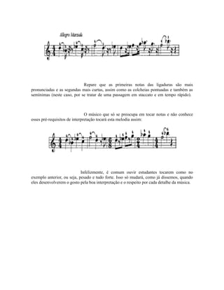 Repare que as primeiras notas das ligaduras são mais
pronunciadas e as segundas mais curtas, assim como as colcheias pontuadas e também as
semínimas (neste caso, por se tratar de uma passagem em staccato e em tempo rápido).
O músico que só se preocupa em tocar notas e não conhece
esses pré-requisitos de interpretação tocará esta melodia assim:
Infelizmente, é comum ouvir estudantes tocarem como no
exemplo anterior, ou seja, pesado e tudo forte. Isso só mudará, como já dissemos, quando
eles desenvolverem o gosto pela boa interpretação e o respeito por cada detalhe da música.
 