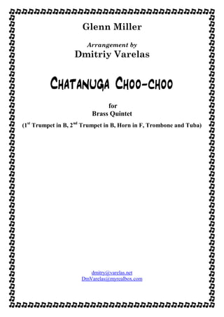 Glenn Miller
Arrangement by
Dmitriy Varelas
Chatanuga Choo-choo
for
Brass Quintet
(1st
Trumpet in B, 2nd
Trumpet in B, Horn in F, Trombone and Tuba)
dmitry@varelas.net
DmVarelas@myrealbox.com
 