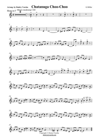 C
Arrang. by Dmitry Varelas
Horn in F Allegro moderato
G.MillerChatanuga Choo-Choo
q=160
&
2
ä Ï.>
n
J
ä Ï
>
ä Î · Î Ï.>
J ä ä Ï.>
J Î ·
7
& ä Ï.>
J
ä Ï
>
. Ï.>
J
ä î Î
Ï w Ï Ï# Ï Ï Ï# Ï Ï Ï
j
Ï. ú
12
& Ï Ï Ï Ï Ï Ï Ï Ï Ï Ï# Ï Ï ä Ï
j
Ï Ï Ï# Ï Ï Ï
Ï
.
>
ä Ï.>
J Î Ï.>
J ä
16
Copyright © Dmitry Varelas
dmitry@varelas.net
& ä
Ï
jÏ Ï# Ï Ï# Ï Ï# w Ï
Ï# Ï Ï Ï# Ï Ï Ï
j
Ï. ú Ï Ï Ï Ï Ï Ï
21
& Ï Ï Ï Ï# Ï Ï ä Ï
j
Ï Ï Ï# Ï
Ï Ï
j ä ä Ï.>
J
Ï Ï.>
J ä Ï.>
j ä Ï
>
Ï
> Ï> Ï>
25
&
Ï Ï
Ï Ï
Ï Ï Ï Ï Ï Ï Ï Ï Ï
J
Ï Ï
J
Ï Ï Ï Ï
Ï Ï Ï Ï Ï Ï Ï Ï Ï
J Ïb Ï
J
29
& Ï Ï Ï Ï Ï
J
Ï# Ï
J
Ï Ï Ïn Ï Ï
j
Ï Ï
j
Ï Ï Ï Ï Ï Ï# Ïb Ï Ï
j Ï.>
Ï.>
j Ï
> Ï> Ï>3
33
& Ï Ï Ï Ï
Ï Ï Ï Ï Ï Ï Ï Ï Ï
J
Ï Ï
J
Ï Ï Ï Ï
Ï Ï Ï Ï Ï Ï Ï Ï Ï
J Ïb Ï
J
37
..& Ï Ï Ï Ï Ï
J
Ï# Ï
J
Ï Ï Ïn Ï Ï. ä Ï># Ï>
Ï Ï Ïb Ï Ï Ï# Ïn Ï Ï
Î
 