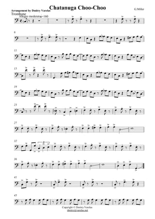 C
Allegro moderato
Trombone
Arrangement by Dmitry Varelas G.Miller
q=160
Chatanuga Choo-Choo
? < >Ï
j ä Î î · ä Ï.>
J ä Ï>
ä Î · Î Ï.>
J ä ä Ï.>
J Î
6
? · ä Ï.>
J ä Ï>. Ï.>
J ä î Î Ï Ï Ï Î Ï Ïb Ï Ï Ï Ï Î Ï# Ï Ï Ï
11
? Ï Ï Î Ï Ïb Ï Ï Ï Ï ä
Ï
J Ï Ï Ï Ï Ï Ï Ï Ï ä Ï
J
Ïb Ï Ï Ï Î Ï#
jÏ Ï Ï Ï
15
Copyright © Dmitry Varelas
dmitry@varelas.net
? Ï
Ï.>
ä
Ï.>
J Î
Ï.>
J ä Ï.
Ï
J
Ï Ï# Ï Ïn Ï Ï Î
Ï Ïb Ï Ï Ï Ï Î Ï# Ï Ï Ï
19
? Ï Ï Î
Ï Ïb Ï Ï Ï Ï ä
Ï
J
Ï Ï Ï Ï Ï Ï Ï Ï ä
Ï
J
Ïb Ï Ï Ï Î Ï#
jÏ Ï Ï Ï
23
? Ï
j ä ä
Ï.>
J
Ï Ï.>
J ä Ï.>
b
J ä Ï
>
Ï
>
Ï
>
n Ï.> Ï.
J ä Ï.>
Ï.
J ä Ï.> Ï.
J ä Ï.>
Ï.
J ä
27
? Ï.> Ï.
J ä Ï.>
Ï.
J ä Ï.> Ï.
J ä Ï.b Ï.
J ä Ï.> Ï.> Ï.># Ï.> Ï.> Ï.>
ú w
32
? Ï Ï.>
Ï
Ï
.
>
Ï
>
Ï
> Ï>3
Ï.> Ï.
J ä Ï.>
Ï.
J ä Ï.> Ï.
J ä Ï.>
Ï.
J ä Ï.> Ï.
J ä Ï.>
Ï.
J ä
36
..? Ï.> Ï.
J ä Ï.b Ï.
J ä Ï.> Ï.> Ï.># Ï.> Ï.> Ï.>
ú w Ï.>
Ï.> Ï.>
Ï>
41
? Ï.
> Ï.>
ä Ï.>
J î Ï.>
j Ï> Ï.>
J î Ï.>
j ä Ï.>
J ä î Ï.>
j ä Ï>. Ï.>
J Î
45
? ä Ï
J
Ï
J
Ï Ï
J
Ï Ï ä Ï
J
Ï
J
Ï Ï
J
Ï Ï ä Ï
J
Ï
J
Ï Ï
J
Ï Ï ä Ï
J
Ï
J
Ï Ï
J
Ï Ï
 