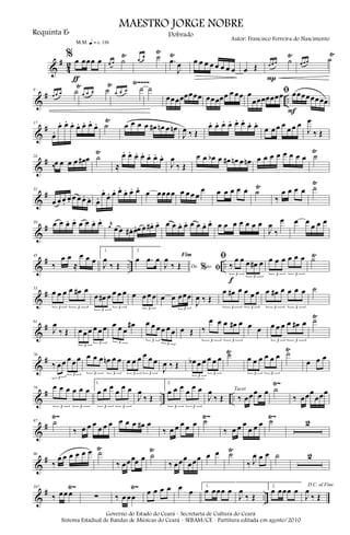 &
#
4
2
% œ œœœ œ
m q = c 116
ƒ
œ œ ˙
Ÿ œ
œ ˙
Ÿ
.œ
Ÿ
J
œ œ œ œ œ œ œ œ œ œ Œ œ œ œ ˙
Ÿ
P
œ œ œ ˙
Ÿ
&
# ..
Ÿ~~~~
9
œ œ œ ˙
Ÿ
œ œ œ ˙
Ÿ
œ œ œ ˙ ˙
œœœœœœœœ œœœœœ œ œœ ﬁœ
œœœœœœœ œœœœœœœœ
F
&
#17
œ.
œ. œ. œ. œ. œ. œ.
œ. ˙
Ÿ
œ œ œ œ œ# œn œ œn
J
œ ‰ Œ
œ. œ. œ. œ. œ. œ.
œ. œ.
œ œ œ œ
œ œ œ
J
œ
‰ Œ
&
#24
‰œ œ œ œ œ# œ ˙
Ÿ
≈
œ. œ. œ. œ. œ. œ. œ.
J
œ
‰ Œ
œ œ œb œ œ# œn œ œn œ œ œ œ œ œ œ œ ˙
Ÿ
&
#31
œ œ œ.
œ. œ œ œ. œ. œ.
œ.
œ. œ. œ.
œ. œ. œ.
œ œœœœ œ œ œ œ
œ œ œ œ œ œ ˙
Ÿ
‰
œ œ œ œ ˙
Ÿ
&
#39 œ œ œ. œ. œ œ œ. œ. r
œ œ œ œ# . œ.œ œ œ# . œ. œ œ œ. œ. œ œ œ. œ. œ œ œ œ œ œ œ
J
œ
‰
œ œ œ
œ œ œ
&
# .. ..
Ÿ45
‰
œ œ
≈
œ œ œ
1.
J
œ
‰ Œ
2.
œ .œ œ
Do ao
Fim
% ﬁJ
œ
‰ Œ
ﬁ
‰
œ œ œ œ# œ
3
3
f
œ œ œ œ œ œ
3 3
˙
&
#53
œ œ œ œ œ# œ
3 3
œ œ# œ œ œ œ
3
3
œ œ œ œ
3
œ œ œœœ
3
J
œ ‰ Œ
œ œ# œ œ œ œ
3 3
œ œ# œ œ œ œ
3 3
˙
&
#
Ÿ
61
J
œ
‰ Œ œ œ œ œ œ œ
3
3
œ œ œ
œ#
3
œ œ œ œ œ œ
3
3
œ Œ ‰
œ œ œ œ# œ
3 3
œ œ œ œ œ œ œ# œ
3 3
˙
&
#
Ÿ Ÿ
70
‰ œ œ œ œ œ
3
3
œ œ œ œn œ œ
3 3
œ œ œ œ œ œ
3 3
J
œ ‰ Œ œb œ œ œ œ œ
3
3
˙ œ œ œ œ œ œ
3 3
˙
œ œ œ
&
# .. ..
Ÿ~79 œ œ œ œ œ œ
3 3
1.
œ œ œ
œ
œ œ
3 3
J
œ
‰ Œ
2.
œ œ œ
œ
œ œ
3 3
J
œ
‰ Œ ‰ œœœœ œTacet ˙
‰ œœœ
œœœ
&
#
Ÿ~ Ÿ~ Ÿ~87 ˙
‰ œ œ œ
œ œ œ œ œ œ œ# œ
‰ œ œ œ œ œ ˙
‰ œ œ œ
œ œ œ ˙ 2
&
#
Ÿ Ÿ Ÿ96
‰
œ œ œ œ œ œ ˙
‰ œœœœ œ ˙
‰ œœœ
œœœ œ œ ˙
‰ J
œ œ œ ˙ 2
&
# ..
Ÿ~ Ÿ~107
‰ œœ œ ∑ ‰ œ œœ
œ œ œ œ œ œ
1.
œ œœœ œ
J
œ
‰ Œ
2.
œ œœœ œ
D.C. al Fine
J
œ
‰ Œ
MAESTRO JORGE NOBRE
Requinta Eb
Autor: Francisco Ferreira do Nascimento
Dobrado
Governo do Estado do Ceará - Secretaria de Cultura do Ceará
Sistema Estadual de Bandas de Músicas do Ceará - SEBAM/CE - Partitura editada em agosto/2010
 