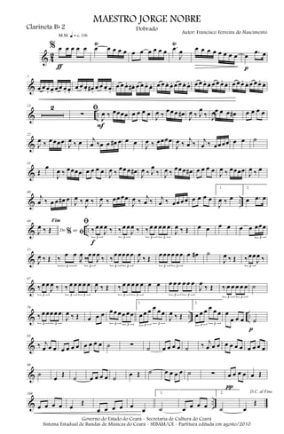 & 4
2
% œ œ œ œ œ
ƒ
m q = c 116
œ
Ÿ
œ œ œ œ œ œ œ œ œ œ .œ
Ÿ
J
œ œ œ œ œ œ œ œ œ œ .œ œ
p
&
7
œ œ œ. œ. œ œ œ. œ.
œ œ œ. œ# .
œ œ œ. œ.
œ œ œ. œ# . œ œ œ. œ. œ œ œ. œ. œ œ œ. œ. œ œ œ. œ. œ œ œ. œ. œ œ œ. œ. œ œ œ. œ.
& ..
13 2 ﬁ
∑
J
œ ‰ œœœœ
F
œ œ œ œ
J
œ ‰
œ œ œ œ#
J
œ ‰ J
œ
‰ J
œ‰
œ œ œ œ# œ œ œ œ
&
22
J
œ ‰ œ œœœ
J
œ ‰ œ j
œ ‰œ œ œ# œ œ œ
J
œ ‰ œœœœ
J
œ ‰
j
œ ‰ j
œ ‰ œœœœ œ œ ˙
&
31
Œ
œ
J
œ ‰ œœœœ œ œ œ œ
J
œ ‰
œœ œ œ#
J
œ ‰ J
œ
‰ J
œ ‰
œœœ œ# œ œ œ œ
J
œ ‰ œœœœ
J
œ ‰ œ
& ..
40
j
œ ‰ œ œ œ# œ
J
œ ‰
J
œ ‰ J
œ ‰ œœ œœ
J
œ ‰
j
œ ‰ j
œ ‰ œœ œ œ œ œ œ œ
1.
J
œ ‰ œ
2.
œ .œ œ
& ..
48
Do ao
Fim
% ﬁJ
œ ‰ Œ
ﬁ
‰ œ œ
J
œ ‰
3
f
‰ œ œ
J
œ ‰
3
‰ œ œ œ œ œ
3 3
J
œ ‰ Œ œ œ œ œ œ œ œœœ
3
&
57
J
œ ‰ Œ ‰
œ œ
J
œ
‰
3
‰
œ œ
J
œ
‰
3
‰
œ œœœ œ
3 3
J
œ
‰ Œ
œ œœ œ œ œ
3 3
œ œ# ˙
J
œ ‰ Œ ‰œœ
J
œ ‰
3
&
67
‰ œ œ
J
œ ‰
3
‰ œ œ œ œ œ
3 3
J
œ ‰ Œ ‰ œ œ œ œ œ
3 3
œ œ œ œ œ œ œ œ
3 3
J
œ
‰ Œ ‰ œ œ œ œ œ
3 3
˙
& .. ..
76
‰ œ œœ œ œ
3 3
J
œ ‰ Œ œ œ œ œ œ œ œ œ œ
3 3
1.
œ œ œ œ œ œ
3 3
J
œ ‰ Œ
2.
œ œ œ œ œ œ
3 3
œ
œ œ œ ˙
p
&
85
‰ j
œ œ œ œ œ œ œ œ œ œ œ ˙ ∑ ˙ œ œ œ œ ˙ ‰ j
œ œ œ œ œ œ œ œ œ œ œ
&
96
˙
œ
Œ
˙ œ œ œ œ ˙
œ Œ ˙ œ œ œ œ ˙ ∑ œ œ œ œ
π
œ Œ
& ..
108
œ œ œ œ œ
Œ
œ œ œ œ œ
œ
1.
˙ œ œ œ œ
2.
˙
D.C. al Fine
œ
Œ
MAESTRO JORGE NOBRE
Clarineta Bb 2
Autor: Francisco Ferreira do Nascimento
Dobrado
Governo do Estado do Ceará - Secretaria de Cultura do Ceará
Sistema Estadual de Bandas de Músicas do Ceará - SEBAM/CE - Partitura editada em agosto/2010
 