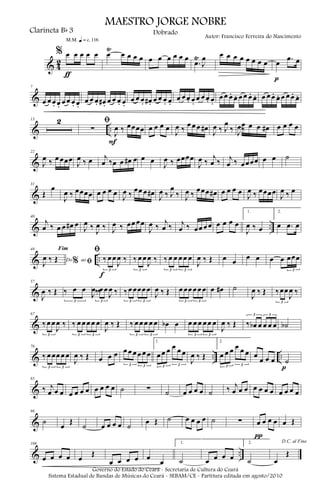 & 4
2
% œ œ œ œ œ
ƒ
m q = c 116
œ
Ÿ
œ œ œ œ œ œ œ œ œ œ
.œ
Ÿ
J
œ œ œ œ œ œ œ œ œ œ .œ œ
p
&
7
œ œ œ. œ. œ œ œ. œ.
œ œ œ. œ# . œ œ œ. œ.
œ œ œ. œ# . œ œ œ. œ.
œ œ œ. œ.
œ œ œ. œ.
œ œ œ. œ. œ œ œ. œ. œ œ œ. œ. œ œ œ. œ.
& ..
13 2 ﬁ
∑
J
œ ‰ œœœœ
F
œ œ œ œ
J
œ ‰
œ œ œ œ#
J
œ ‰ J
œ
‰ J
œ‰
œ œ œ œ# œ œ œ œ
&
22
J
œ ‰ œ œœœ
J
œ ‰ œ j
œ ‰œ œ œ# œ œ œ
J
œ ‰ œœœœ
J
œ ‰
j
œ ‰ j
œ ‰ œœœœ œ œ ˙
&
31
Œ
œ
J
œ ‰ œœœœ œ œ œ œ
J
œ ‰
œœ œ œ#
J
œ ‰ J
œ
‰ J
œ ‰
œœœ œ# œ œ œ œ
J
œ ‰ œœœœ
J
œ ‰ œ
& ..
40
j
œ ‰ œ œ œ# œ
J
œ ‰
J
œ ‰ J
œ ‰ œœ œœ
J
œ ‰
j
œ ‰ j
œ ‰ œœ œ œ œ œ œ œ
1.
J
œ ‰ œ
2.
œ .œ œ
& ..
48
Do ao
Fim
% ﬁJ
œ ‰ Œ
ﬁ
‰ œ œ
J
œ ‰
3
f
‰ œ œ
J
œ ‰
3
‰ œ œ œ œ œ
3 3
J
œ ‰ Œ œ œ
œ œ œ œ œœœ
3
&
57
J
œ ‰ Œ ‰ œ œ
J
œ ‰
3
‰œ œ
J
œ ‰
3
‰œ œœœ œ
3 3
J
œ ‰ Œ œ œœ œ œ œ
3 3
œ œ# ˙
J
œ ‰ Œ ‰œœ
J
œ ‰
3
&
67
‰œ œ
J
œ ‰
3
‰ œ œ œ œ œ
3 3
J
œ ‰ Œ ‰ œ œ œ œ œ
3 3
œb œ œ œ œ œ œ œ
3 3
J
œ ‰ Œ ‰ œb œ œ œ œ
3 3
˙b
& .. ..
76
‰ œ œœ œ œ
3 3
J
œ ‰ Œ œ œ œ œ œ œ œ œ œ
3 3
1.
œ œ œ œ œ œ
3 3
J
œ ‰ Œ
2.
œ œ œ œ œ œ
3 3
œ
œ œ œ ˙
p
&
85
‰ j
œ œ œ œ œ œ œ œ œ œ œ ˙ ∑ ˙ œ œ œ œ ˙ ‰ j
œ œ œ œ œ œ œ œ œ œ œ
&
96
˙
œ
Œ
˙ œ œ œ œ ˙
œ Œ ˙ œ œ œ œ ˙ ∑ œ œ œ œ
π
œ Œ
& ..
108
œ œ œ œ œ
Œ
œ œ œ œ œ
œ
1.
˙ œ œ œ œ
2.
˙
D.C. al Fine
œ
Œ
MAESTRO JORGE NOBRE
Clarineta Bb 3
Autor: Francisco Ferreira do Nascimento
Dobrado
Governo do Estado do Ceará - Secretaria de Cultura do Ceará
Sistema Estadual de Bandas de Músicas do Ceará - SEBAM/CE - Partitura editada em agosto/2010
 