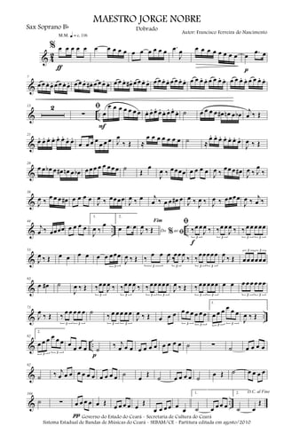 & 4
2
% œ œ œ œ œ
ƒ
m q = c 116
œ œ œ œ œ œ œ œ œ œ œ .œ
J
œ œ œ œ œ œ œ œ œ œ .œ œ
p
&
7
œ œ œ. œ. œ œ œ. œ. œ œ œ. œ# . œ œ œ. œ. œ œ œ. œ# . œ œ œ. œ. œ œ œ. œ. œ œ œ. œ. œ œ œ. œ. œ œ œ. œ. œ œ œ. œ. œ œ œ. œ.
& ..
13 2 ﬁ
∑ œ
œ œ œ œ œ œ œ
F
œ. œ. œ. œ. œ. œ. œ.
œ. ˙ œ œ œ œ œ# œn œ œb
j
œ ‰ Œ
&
21
œ. œ. œ. œ. œ. œ.
œ. œ.
œ œ œ œ
œ œ œ J
œ
‰ Œ ≈
œ œ œ œ œ œ œ ˙ ≈
œ. œ. œ. œ. œ. œ. œ.
J
œ ‰ Œ
&
28
œ œ œb œ œ# œn œ œb œ œ œ œ œ œ œ œ ˙
Œ
œ
J
œ ‰ œœœœ œ œ œ œ
J
œ ‰
œœ œ œ#
J
œ ‰ J
œ
‰
&
36
J
œ ‰
œ œ œ œ# œ œ œ œ
J
œ ‰ œœœœ
J
œ ‰ œ j
œ ‰ œ œ œ# œ
J
œ ‰
J
œ ‰ J
œ ‰ œœœœ
J
œ ‰
j
œ ‰
& .. ..
44
j
œ ‰ œœœœ œ œ œ œ
1.
J
œ ‰
œ
2.
œ .œ œ
Do ao
Fim
% ﬁJ
œ ‰ Œ
ﬁ
‰œ œ
J
œ ‰
3
f
‰œ œ
J
œ ‰
3
‰ œ œ œ œœ
3 3
&
53
J
œ ‰ Œ œ œ œ œ œ œ œœœ
3
J
œ ‰ Œ ‰
œ œ
J
œ
‰
3
‰
œœ
J
œ
‰
3
‰
œœœœœ
3 3
J
œ
‰ Œ œœ œœœœ
3 3
&
63
œ œ# ˙
J
œ ‰ Œ ‰œœ
J
œ ‰
3
‰œ œ
J
œ ‰
3
‰ œœ œœœ
3 3
J
œ ‰ Œ ‰ œœ œœœ
3 3
œ œ œ œ œ œ œœ
3 3
& ..
73
J
œ
‰ Œ ‰
œ œ œ œ œ
3 3
˙
‰ œ œ œ œ œ
3 3
J
œ ‰ Œ œ œ œ œ œ œ œ œ œ
3 3
1.
œ œ œ œ œ œ
3 3
J
œ ‰ Œ
& ..
82
2.
œ œ œ œ œ œ
3 3
œ
œ œ œ ˙
p
‰ j
œ œ œ œ œ œ œ œ œ œ œ ˙ ∑ ˙ œ œ œ œ
&
92
˙ ‰ j
œ œ œ œ œ œ œ œ œ œ œ ˙
œ
Œ
˙ œ œ œ œ ˙
œ Œ ˙ œ œ œ œ
& ..
104
˙ ∑ œ œ œ œ
π
œ Œ
œ œ œ œ œ
Œ
œ œ œ œ œ
œ
1.
˙ œ œ œ œ
2.
˙
D.C. al Fine
œ
Œ
MAESTRO JORGE NOBRE
Sax Soprano Bb
Autor: Francisco Ferreira do Nascimento
Dobrado
Governo do Estado do Ceará - Secretaria de Cultura do Ceará
Sistema Estadual de Bandas de Músicas do Ceará - SEBAM/CE - Partitura editada em agosto/2010
 