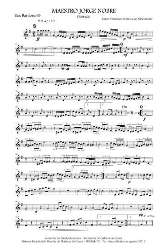 &
#
4
2
%œ œœœ œ
ƒ
m q = c 116
œ œœœœ œ œ œœ œœ .œ j
œ
œœœœœœ œœ œ
.œ œ
p
˙ ˙
&
# ..
9
˙ ˙ ˙ ˙
œ œœœœœœ œ œœœœœœ
ﬁ
œœœœœ
œœœ
j
œ ‰ j
œ
‰
F
j
œ ‰ j
œ
‰
&
#18
j
œ ‰ j
œ
‰
j
œ ‰ j
œ
‰ ‰ œœœœœ œ œœ
j
œ ‰ œ œœœ œ
J
œ ‰ Œ j
œ ‰ j
œ ‰ œ œ
&
#26
œ œœœ œ j
œ ‰ Œ
œ œ œ œ œ œ œ œ
j
œ ‰ j
œ
‰ j
œ
‰ j
œ ‰ œ œ œ œ
j
œ ‰ j
œ
‰ j
œ ‰ j
œ
‰
&
#34
j
œ ‰ j
œ
‰
j
œ ‰ j
œ
‰
j
œ ‰ j
œ
‰
j
œ ‰ j
œ
‰
J
œ ‰ œœœœ
J
œ ‰ œœœœ œ œœœœœœ œ œ
&
# .. ..
42
j
œ ‰ j
œ
‰
j
œ ‰ j
œ
‰
œ œ œœœ œ
œ œ œ œ
1.
j
œ ‰
œ
2.
œ .œ œ Do ao
Fim
% ﬁ
j
œ ‰ Œ
ﬁ
˙
f
&
#51
œ œ œ œ œ# œ
3
3
˙ ‰
œ# œ œ œ œ
3 3
œ œ# œ
œ œ# œ
3
3
œ œœ œ œ œ
3
3
œ œ œœœ
3
œ œ œ œœ œ
3 3
˙
&
#59
œ œ# œœœ œ
3
3
˙ ‰œœœœœ
3 3
œ œ# œ œœœ
3
3
œ œ# ˙ ‰ œ œœ œ# œ
3
3
˙ œ œœœ œ# œ
3
3
&
#68
˙ ‰
œ# œœœœ
3 3
˙ œ œn œœœœ
3 3
œ œ œ œ œ
3
œ œ œ œ
3
˙b œœ œ œb œ œ
3 3
œ œ
&
# .. ..
77
œ
‰
œ# œ
3
œœœ
œœœ
3
3
œœœœœœ
3
3
1.
œ œ œœœ
3
j
œ ‰ œ
2.
˙ œ œ œ œ ˙
p
‰
J
œ œ œ
&
#86
œ œ œ œ œ œ œ œ ˙
∑ ˙ œ œ œ œ ˙ ‰ j
œ œ œ œ œ œ œ œ œ œ œ
&
#96
˙
œ
Œ ˙ œ œ œ œ ˙ œ Œ ˙ œ œ œ œ ˙ ∑
œ œ œ œ
π
&
# ..
107
œ
Œ
œ œ œ œ œ
Œ œ œ œ œ œ
œ
1.
˙ œ œ œ œ
2.
˙
D.C. al Fine
œ Œ
MAESTRO JORGE NOBRE
Sax Baritono Eb
Autor: Francisco Ferreira do Nascimento
Dobrado
Governo do Estado do Ceará - Secretaria de Cultura do Ceará
Sistema Estadual de Bandas de Músicas do Ceará - SEBAM/CE - Partitura editada em agosto/2010
 