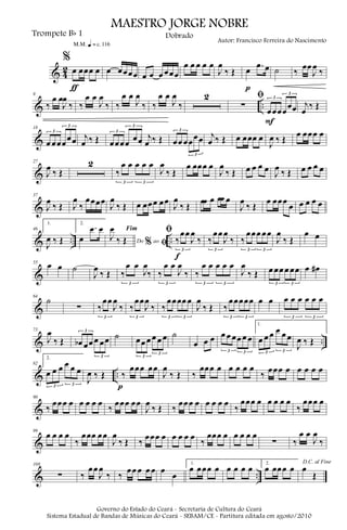 & 4
2
%
œ œœœ œ
ƒ
m q = c 116
œ œœœœ œ œ œ œœœ
œ œ œ œ œ
J
œ
‰ Œ œ .œ œ
p
˙ ‰
œœ
J
œ
‰
& ..
9
‰
œ œ
J
œ
‰ ‰
œ œ
J
œ
‰ ‰
œ œ
J
œ
‰ ‰
œ œ
J
œ
‰
2 ﬁ
∑
œœœœ
œœ
3
3
F
j
œ
‰ Œ
&
18
œ œœœœœ
3
3
j
œ ‰ Œ œœœœ œœ
3
3
j
œ ‰ Œ œœ œœœœ
3
3
j
œ ‰ Œ œ œœœ œ
J
œ ‰ Œ
œ œœœ œ
&
27
J
œ ‰ Œ
2
‰
œ œ œ œ œ
3 3
J
œ
‰ Œ
œ œœœ œ
J
œ
‰ Œ œ œ œ œ J
œ ‰ Œ œ œ œ œ
&
37
J
œ
‰ Œ J
œ
‰
œœœœ
J
œ
‰ Œ œ œœœ œœ
J
œ
‰ Œ
œœ œ œœ œ
J
œ
‰ Œ
œ œœœ
œ œ œ œ œ
& .. ..
46
1.
J
œ ‰ Œ
2.
œ
.œ œ
Do ao
Fim
% ﬁ
J
œ
‰ Œ
ﬁ
‰
œœ
J
œ
‰
3
f
‰
œœ
J
œ
‰
3
‰
œœœ œœ
3 3
J
œ
‰ Œ
œ œ
&
55 œ œ ˙
J
œ
‰ Œ ‰
œ œ
J
œ
‰
3
‰
œ œ
J
œ
‰
3
‰
œ œ œ œ œ
3 3
J
œ
‰ Œ œ œœ œ œœ
3 3
œ œ#
&
64
˙
∑ ‰
œœ
J
œ
‰
3
‰
œœ
J
œ
‰
3
‰
œœœœ œ
3 3
J
œ
‰ Œ ‰
œœœœœ
3 3
œ œ œ œ œ œ œ œ
3 3
& ..
73
J
œ
‰ Œ œb œœ œ œœ
3
3
˙ œœ œ œ œ œ
3
3
˙
œ œ œ œ œ œœ œ œ
3 3
1.
œ œ œ œ œ œ
3 3
J
œ ‰ Œ
& ..
82
2.
œ œ œ œ œ œ
3 3
J
œ ‰ Œ ‰
œœœ œœ
p
J
œ
‰ Œ ‰
œœœ œ œ œ œ œ
‰ œœœ œ œ œ œ œ
&
90
‰
œœœ œ œ œ œ œ
‰
œœœ œœ
J
œ
‰ Œ ‰
œœœ œ œ œ œ œ
‰
œœœ œ œ œ œ œ
‰
œœœ œ
&
99
œ œ œ œ
‰
œœœ œœ
J
œ
‰ Œ ‰
œœœ œ œ œ œ œ
‰
œœœ œ œ œ œ œ
∑ ‰
œ œ
J
œ
‰
& ..
108
∑ ‰
œœ
J
œ
‰ ‰
œœ œ œ œ œ
œ
1.
œ œœœ œ œ œ œ œ 2.
œ œœœ œ
D.C. al Fine
œ
Œ
MAESTRO JORGE NOBRE
Trompete Bb 1
Autor: Francisco Ferreira do Nascimento
Dobrado
Governo do Estado do Ceará - Secretaria de Cultura do Ceará
Sistema Estadual de Bandas de Músicas do Ceará - SEBAM/CE - Partitura editada em agosto/2010
 