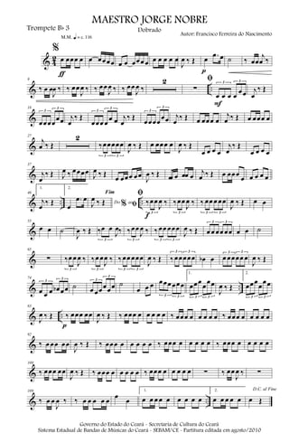 & 4
2
%
œ œœœ œ
ƒ
m q = c 116
œ œœœœ œ œ œœœ œ œ œ œ œ œ
J
œ ‰ Œ œ .œ œ
p
˙ ‰ œœ
j
œ ‰
& ..
9
‰ œ œ
J
œ ‰ ‰ œœ
J
œ ‰ ‰ œœ
J
œ ‰ ‰ œœ
J
œ ‰
2 ﬁ
∑
œ œ œ œ
œœ
3 3
F
j
œ
‰ Œ
&
18
œœœœ
œœ
3
3
j
œ
‰ Œ
œœœ œ
œ œ
3
3
j
œ
‰ Œ
œœœœ
œœ
3
3
j
œ
‰ Œ œ œœœ œ
j
œ ‰ Œ œ œœœ œ
&
27
j
œ ‰ Œ
2
‰œœœœœ
3 3
J
œ ‰ Œ œ œœœ œ
J
œ ‰ Œ
œ œ œ œ
j
œ
‰ Œ
œ œ œ œ
&
37
j
œ
‰ Œ J
œ ‰ œœœœ
J
œ ‰ Œ
œ œœœ œœ
J
œ ‰ Œ œœ œ œœ œ
j
œ ‰ Œ œ œœœ
œ œ œ œ œ
& .. ..
46
1.
j
œ
‰ Œ
2.
œ
.œ œ Do ao
Fim
% ﬁJ
œ ‰ Œ
ﬁ
‰œœ
J
œ ‰
3
f
‰œœ
J
œ ‰
3
‰ œœ œ œœ
3 3
J
œ ‰ Œ œ œ
&
55
œ œ ˙
J
œ ‰ Œ ‰œ œ
J
œ‰
3
‰œœ
J
œ ‰
3
‰œœ œœœ
3 3
J
œ ‰ Œ œ œ œœ œœ
3 3
œ œ ˙
&
65
∑ ‰œ œ
J
œ ‰
3
‰œ œ
J
œ ‰
3
‰œœ œœœ
3 3
J
œ ‰ Œ ‰œœœœœ
3 3
œb œ œ œœœœ œ
3 3
J
œ ‰ Œ
& ..
74
œ œ œ œb œœ
3
3
˙ œ œœœœœ
3
3
˙
œ œ œ œœœ œœœ
3 3
1.
œœœ
œ
œœ
3 3
J
œ ‰ Œ
2.
œœœ
œ
œœ
3 3
& ..
83
J
œ ‰ Œ ‰ œœœ œœ
p
J
œ ‰ Œ ‰ œœœ œ œ œ œ œ ‰ œœœ œ œ œ œ œ ‰ œœœ œ œ œ œ œ
&
92
‰ œ œœ œœ
J
œ ‰ Œ ‰ œœœ œ œ œ œ œ ‰ œœœ œ œ œ œ œ ‰ œœœ œ œ œ œ œ
&
100
‰ œœœ œœ
J
œ ‰ Œ ‰ œœœ œ œ œ œ œ ‰ œœœ œ œ œ œ œ ∑ ‰ œœ
J
œ ‰ ∑
& ..
109
‰ œ œ
J
œ ‰ ‰ œ œ œ œ œ
œ
œ
1.
œ œ œ œ œ œ œ œ œ
2.
œ œ œ œ œ
D.C. al Fine
œ Œ
MAESTRO JORGE NOBRE
Trompete Bb 3
Autor: Francisco Ferreira do Nascimento
Dobrado
Governo do Estado do Ceará - Secretaria de Cultura do Ceará
Sistema Estadual de Bandas de Músicas do Ceará - SEBAM/CE - Partitura editada em agosto/2010
 
