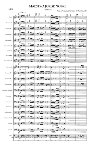 &
&
&
&
&
&
&
&
&
&
&
&
&
?
?
?
?
?
?
?
?
ã
bb
#
#
#
#
bb
bb
bb
bb
bb
#
4
2
4
2
4
2
4
2
4
2
4
2
4
2
42
4
2
4
2
4
2
4
2
4
2
4
2
4
2
4
2
4
2
4
2
4
2
4
2
4
2
4
2
Flauta
Requinta Eb
Clarineta Bb 1
Clarineta Bb 2
Clarineta Bb 3
Sax Soprano Bb
Sax Alto Eb
Sax Tenor Bb
Sax Baritono Eb
Horns in Eb
Trompete Bb 1
Trompete Bb 2
Trompete Bb 3
Trombone de Canto
Trombone 1
Trombone 2
Trombone 3
Bombardino C
Bombardino Bb
Tuba Bb
Tuba Eb
Caixa
% œ œ œ œ œ
œ œ œ œ œ
œ œ œ œ œ
œ œ œ œ œ
œ œ œ œ œ
œ œ œ œ œ
œ œ œ œ œ
œ œ œ œ œ
œ œ œ œ œ
%
˙˙˙
œ œ œ œ œ
œ œ œ œ œ
œ œ œ œ œ
œ œ œ œ œ
œ œ œ œ œ
œ œ œ œ œ
œ œ œ œ œ
œ œ œ œ œ
œ œ œ œ œ
œ œ œ œ œ
œ œ œ œ œ
%
œ œ œ œ œ
y y
ƒ
ƒ
ƒ
ƒ
ƒ
ƒ
ƒ
ƒ
ƒ
ƒ
ƒ
ƒ
ƒ
ƒ
ƒ
ƒ
ƒ
ƒ
m q = c 116
ƒ
ƒ
ƒ
ƒ
œ œ ˙
Ÿ
œ œ ˙
Ÿ
œŸ œ œ œ œ
œ
Ÿ
œ œ œ œ
œ
Ÿ
œ œ œ œ
œ œ œ œ œ
œ œ œ œ œ
œ œ œ œ œ
œ œ œ œ œ
˙˙˙
œ œ œ œ œ
œ œ œ œ œ
œ œ œ œ œ
œ œ œ œ œ
œ œ œ œ œ
œ œ œ œ œ
œ œ œ œ œ
œ œ œ œ œ
œ œ œ œ œ
œ œ œ œ œ
œ œ œ œ œ
˙
æ
Y
œ
œ ˙
Ÿ
œ
œ ˙
Ÿ
œ œ œ œ œ œ
œ œ œ œ œ œ
œ œ œ œ œ œ
œ œ œ œ œ œ
œ œ œ œ œ œ
œ œ œ œ œ œ
œ œ œ œ œ œ
œœœ
œœœ
œœœ
œ œ œ œ œ œ
œ œ œ œ œ œ
œ œ œ œ œ œ
œ œ œ œ œ œ
œ œ œ œ œ œ
œ œ œ œ œ œ
œ œ œ œ œ œ
œ œ œ œ œ œ
œ œ œ œ œ œ
œ œ œ œ œ œ
œ œ œ œ œ œ
J
œ .œ
æ
y .y
.œ
Ÿ
J
œ
.œ
Ÿ
J
œ
.œ
Ÿ
J
œ
.œ
Ÿ
J
œ
.œ
Ÿ
J
œ
.œ
J
œ
.œ J
œ
.œ J
œ
.œ j
œ
j
œœœ
‰ Œ
œ œœ œ œ
œ œ œ œ œ
œ œ œ œ œ
.œ
J
œ
.œ J
œ
.œ J
œ
.œ J
œ
.œ J
œ
.œ J
œ
.œ
J
œ
.œ
J
œ
J
œ .œ
æ
y .y
œ œ œ œœœœœ
œ œ œ œœœœœ
œ œ œ œœœœœ
œ œ œ œœœœœ
œ œ œ œœœœœ
œ œ œ œœœœœ
œ œ œ œœœœœ
œ œ œ œœœœœ
œ œ œ œœœœœ
œ œ
J
œ
‰ Œ
J
œ ‰ Œ
J
œ ‰ Œ
œ œ œ œœœœœ
œ œ œ œœœœœ
œ œ œ œœœœœ
œ œ œ œœœœœ
œ œ œ œœœœœ
œ œ œ œœœœœ
œ œ œ œœœœœ
œ œ œ œœœœ
œ
J
œ ‰
J
œ ‰
y y
œ Œ
œ Œ
œ .œ œ
œ .œ œ
œ .œ œ
œ .œ œ
œ
.œ œ
œ .œ œ
œ
.œ œ
œ
.œ œ
œ .œ œ
œ .œ œ
œ .œ œ
œ
.œ œ
œ
.œ œ
œ
.œ œ
œ
.œ œ
œ
.œ œ
œ
.œ œ
œ .œ œ
œ .œ œ
J
œ ‰ .œ œ
y
p
p
p
p
p
p
p
p
p
p
p
p
p
p
p
p
p
p
p
p
œ œ œ ˙
Ÿ
œ œ œ ˙
Ÿ
œœœ. œ. œœœ. œ.
œœœ. œ. œœœ. œ.
œœœ. œ. œœœ. œ.
œœœ. œ. œœœ. œ.
˙
˙
˙
˙
˙
˙
˙
˙
˙
˙
˙
˙
˙
˙
˙
˙
æ
Y
P
P
œ œ œ ˙
Ÿ
œ œ œ ˙
Ÿ
œœœ. œ#. œœœ. œ.
œœœ. œ#.
œœœ. œ.
œœœ. œ#. œœœ. œ.
œœœ. œ#. œœœ. œ.
˙
˙
˙
‰ œœœ
œœœ
j
œœœ
‰
‰
œ œ
J
œ
‰
‰ œ œ
J
œ ‰
‰ œ œ
j
œ ‰
˙
˙
˙
˙
˙
˙
˙
˙
‰ œ œ
J
œ ‰
y
MAESTRO JORGE NOBRE
Guia
Autor: Francisco Ferreira do Nascimento
Dobrado
Governo do Estado do Ceará - Secretaria de Cultura do Ceará
Sistema Estadual de Bandas de Músicas do Ceará - SEBAM/CE - Partitura editada em agosto/2010
 
