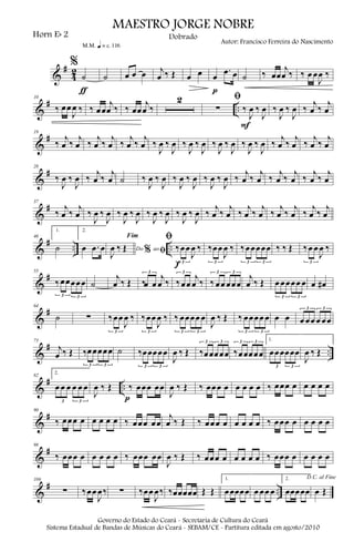 &
#
4
2
%
˙
m q = c 116
ƒ
˙ œ œ œ j
œ ‰ Œ œ œ œ
.œ œ
p
˙ ‰ œœ
j
œ ‰ ‰ œ œ
J
œ ‰
&
# ..
10
‰ œœ
J
œ ‰ ‰ œœ
j
œ ‰ ‰ œœ
j
œ ‰
2 ﬁ
∑ ‰
J
œ ‰
J
œ
F
‰
J
œ ‰
J
œ ‰
j
œ ‰
j
œ
&
#19
‰
j
œ ‰
j
œ ‰
j
œ ‰
j
œ ‰
j
œ ‰
j
œ ‰
J
œ ‰
J
œ ‰
J
œ ‰
J
œ ‰
J
œ ‰
J
œ ‰
J
œ ‰
J
œ ‰
j
œ ‰
j
œ ‰
j
œ ‰
j
œ
&
#28
‰
J
œ ‰
J
œ ‰
j
œ ‰
j
œ ˙ ‰
J
œ ‰
J
œ ‰
J
œ ‰
J
œ ‰
J
œ ‰
J
œ ‰
j
œ ‰
j
œ ‰
j
œ ‰
j
œ ‰
j
œ ‰
j
œ
&
#37
‰
j
œ ‰
j
œ ‰
J
œ ‰
J
œ ‰
J
œ ‰
J
œ ‰
J
œ ‰
J
œ ‰
J
œ ‰
J
œ ‰
j
œ ‰
j
œ ‰
j
œ ‰
j
œ ‰
j
œ ‰
j
œ ‰
j
œ ‰
j
œ
&
# .. ..
46
1.
˙
2.
œ .œ œ Do ao
Fim
% ﬁJ
œ ‰ Œ
ﬁ
‰œœ
J
œ ‰
3
f
‰œœ
J
œ ‰
3
‰œœœœœ
3 3
‰ ‰ Œ ‰œ œ
J
œ ‰
3
&
#55
‰œœœœœ
3 3
˙
j
œ ‰ Œ ‰œ œ
j
œ ‰
3
‰œœ
j
œ ‰
3
‰œœ œœœ
3 3
j
œ ‰ Œ œ œœœœ œ
3 3
œ œ#
&
#64
˙ ∑ ‰œœ
J
œ ‰
3
‰œœ
J
œ ‰
3
‰ œœœœ œ
3 3
J
œ ‰ Œ ‰ œœœœ œ
3 3
œ œ œ œœ œ œœ
3 3
&
# ..
73
j
œ ‰ Œ ‰œœœœœ
3 3
˙ ‰œœœœœ
3 3
J
œ ‰ Œ ‰œœœœœ
3 3
‰œœœœœ
3 3 1.
œœœœœœ
3 3
J
œ ‰ Œ
&
# ..
82
2.
œ œ œ œ œ œ
3 3
J
œ ‰ Œ ‰ œœœ œœ
p J
œ ‰ Œ ‰ œœœ œ œ œ œ œ ‰ œœœ œ œ œ œ œ
&
#90
‰ œœœ œ œ œ œ œ ‰ œœœ œœ
j
œ ‰ Œ ‰ œœœ œ œ œ œ œ ‰ œœœ œ œ œ œ œ
&
#98
‰ œœœ œ œ œ œ œ ‰ œœœ œœ
J
œ ‰ Œ ‰ œœœ œ œ œ œ œ ‰ œœœ œ œ œ œ œ
&
# ..
106
∑ ‰œœ
J
œ‰ ∑ ‰œœ
J
œ‰ ‰œœœœœ Œ Œ
1.
œœœœœ œ œœ œ
2.
œœœœœ
D.C. al Fine
œ Œ
MAESTRO JORGE NOBRE
Horn Eb 2
Autor: Francisco Ferreira do Nascimento
Dobrado
Governo do Estado do Ceará - Secretaria de Cultura do Ceará
Sistema Estadual de Bandas de Músicas do Ceará - SEBAM/CE - Partitura editada em agosto/2010
 