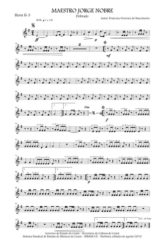 &
#
4
2
%
˙
m q = c 116
ƒ
˙ œ œ œ
j
œ
‰ Œ œ œ œ
.œ œ
p
˙ ‰
œœ
j
œ
‰ ‰ œœ
j
œ ‰
&
# ..
10
‰ œœ
j
œ ‰ ‰ œœ
j
œ ‰ ‰ œœ
j
œ ‰
2 ﬁ
∑ ‰ j
œ ‰ j
œ
F
‰ j
œ ‰ j
œ ‰ j
œ ‰ j
œ
&
#19
‰ j
œ ‰ j
œ ‰ j
œ ‰ j
œ ‰ j
œ ‰ j
œ ‰ j
œ ‰ j
œ ‰ j
œ ‰ j
œ ‰ j
œ ‰ j
œ ‰ j
œ ‰ j
œ ‰ j
œ ‰ j
œ
&
#27
‰ j
œ ‰ j
œ ‰ j
œ ‰ j
œ ‰ j
œ ‰ j
œ ˙ ‰ j
œ ‰ j
œ ‰ j
œ ‰ j
œ ‰ j
œ ‰ j
œ ‰ j
œ ‰ j
œ ‰ j
œ ‰ j
œ
&
#36
‰ j
œ ‰ j
œ ‰ j
œ ‰ j
œ ‰ j
œ ‰ j
œ ‰ j
œ ‰ j
œ ‰ j
œ ‰ j
œ ‰ j
œ ‰ j
œ ‰ j
œ ‰ j
œ ‰ j
œ ‰ j
œ
&
# .. ..
44
‰ j
œ ‰ j
œ ‰ j
œ ‰ j
œ
1.
˙
2.
œ .œ œ Do ao
Fim
% ﬁ
j
œ ‰ Œ
ﬁ
‰œœ
j
œ ‰
3
f
‰œœ
j
œ ‰
3
‰ œœœœœ
3 3
&
#53
‰ ‰ Œ ‰œ œ
j
œ ‰
3
‰ œ œœœœ
3 3
˙
j
œ ‰ Œ ‰œ œ
j
œ ‰
3
‰ œœ
j
œ ‰
3
‰ œœœœœ
3 3
j
œ ‰ Œ
&
#62
œœ œœœ œ
3 3
œ œ ˙ ∑ ‰ œœ
j
œ ‰
3
‰œ œ
j
œ ‰
3
‰ œœœœœ
3 3
j
œ ‰ Œ ‰ œ œœœœ
3 3
&
#71
œ œ œœœœ œœ
3 3
j
œ
‰ Œ ‰ œœœœœ
3 3
˙ ‰ œœœœœ
3 3
j
œ ‰ Œ ‰œœœœœ
3 3
‰ œœœœœ
3 3
&
# .. ..
80
1.
œ œ œ œ œ œ
3 3
j
œ ‰ Œ
2.
œ œ œ œ œ œ
3 3
j
œ ‰ Œ ‰ œœœ œœ
p
j
œ ‰ Œ ‰ œœœ œ œ œ œ œ
&
#88
‰ œœœ œ œ œ œ œ ‰ œœœ œ œ œ œ œ ‰ œœœ œœ
j
œ ‰ Œ ‰ œœœ œ œ œ œ œ ‰ œœœ œ
&
#97
œ œ œ œ ‰œœœ œ œ œ œ œ ‰œœœœœ
j
œ ‰ Œ ‰œœœœ œ œ œ œ ‰œœœ œ œ œ œ œ ∑
&
# ..
107
‰ œœ
j
œ ‰ ∑ ‰ œœ
j
œ ‰ ‰ œœœ œœ Œ Œ
1.
œ œœœ œ œ œ œ œ
2.
œ œœœ œ
D.C. al Fine
œ Œ
MAESTRO JORGE NOBRE
Horn Eb 3
Autor: Francisco Ferreira do Nascimento
Dobrado
Governo do Estado do Ceará - Secretaria de Cultura do Ceará
Sistema Estadual de Bandas de Músicas do Ceará - SEBAM/CE - Partitura editada em agosto/2010
 