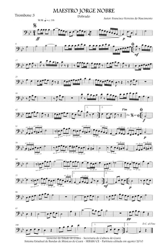 ?
bb 4
2
% œ œœœ œ
ƒ
m q = c 116
œ œœœ œ œ œ œ œ œ œ .œJ
œ œ œ œ œ œ œ œ œ œ
.œ œ
p
˙
˙
?
bb ..
9
˙ ˙ ˙ ˙ œ œ œ œ œ œ œ œ œ œ œ œ œ œ ﬁœ
œ œœ œœ œ œ
J
œ
‰
œ œ œ œ
F
?
bb
17
œ œ
J
œ
‰ J
œ
‰
œ œ œ œn
J
œ
‰ Œ ‰
œœœœ œ œ œœ
J
œ ‰ œ œœ œ œ
J
œ
‰ Œ œ œœœœœœ
?
bb
25
œ œ œ œœœ œ
J
œ ‰ Œ œ œœœœ œœœ œ œ œœœ œœœœ œ
J
œ ‰ Œ ‰ J
œ œ œ ∑
?
bb
34
‰ J
œ œ œ ∑ ‰ J
œ œ œ ∑ J
œ
‰
œ œ œ œ
J
œ
‰
œ œ œ œ œ œ œ œ œ œ
œ œ œ
?
bb .. ..
42
œœ œœ œ
J
œ ‰ Œ œœœ œœ œ œ œ
œ œ
1.
J
œ
‰ œ
2.
œ .œ œ Do ao
Fim
% ﬁJ
œ ‰ Œ
ﬁ
˙
f
?
bb
51
œ œ œ œ œ# œ
3
3
˙ ‰ œn œ œ œ œ
3
3
œ œn œ œ œ# œ
3
3
œ œ œ œ œ œ
3
3
œ œ œœœ
3
œ œ œ œ œ œ
3 3
˙
p
?
bb
59
œ œn œ œ œ œ
3
3
˙ ‰ œ œ œœ œ
3 3
œ œ# œ œ œ œ
3
3
œ œ# ˙ ‰ œ œ œ œ# œ
3
3
˙ œ œ œ œ œ# œ
3
3
?
bb
68
˙ ‰ œn œ œ œ œ
3
3
˙ œ œb œ œ œ œ
3 3
œ œ œœœ
3
œ œ œ œ
3
˙b œ œ œ œb œ œ
3 3
œ œ
?
bb .. ..
77
œ ‰ œn œ
3
œ œ œ œ œ œ
3
3
œœ œ œœ œ
3
3
1.
œ œ œœœ
3
j
œ ‰ œ
2.
˙
F
œ œ œ œ ˙
p
‰
J
œ œ œ
?
bb
86
œ œ œ œ œ œ œ œ ˙
∑ ˙ œ œ œ œ ˙ ‰ J
œ œ œ œ œ œ œ œ œ œ œ ˙
?
bb
97
œ Œ ˙ œ œ œ œ ˙
œ
Œ
˙ œ œ œ œ ˙
∑ œ œ œ œ
π
œ Œ
?
bb ..
108
œ œ œ œ œ Œ
œ œ œ œ œ
œ
1.
˙ œ œ œ œ
2.
˙
D.C. al Fine
œ Œ
MAESTRO JORGE NOBRE
Trombone 3
Autor: Francisco Ferreira do Nascimento
Dobrado
Governo do Estado do Ceará - Secretaria de Cultura do Ceará
Sistema Estadual de Bandas de Músicas do Ceará - SEBAM/CE - Partitura editada em agosto/2010
 