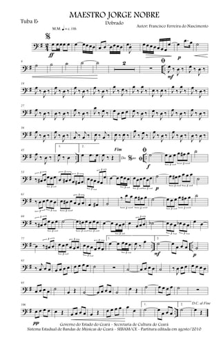 ? #
4
2
%
œ œœœ œ
m q = c 116
ƒ
œ œœœœ œ œ œœœœ .œ
J
œ œ œ œ œ œ œ œ
œ œ .œ œ
p
˙
? # ..
8
˙ ˙ ˙ ˙ ˙ 2 ﬁ
∑ J
œ ‰
J
œ ‰
F
J
œ ‰
J
œ ‰
? #
18
J
œ ‰
J
œ ‰ J
œ ‰
J
œ ‰ J
œ ‰
J
œ ‰ J
œ ‰
J
œ ‰ J
œ
‰ J
œ ‰ J
œ
‰ J
œ
‰
J
œ ‰
J
œ ‰ J
œ
‰ J
œ
‰ J
œ ‰
J
œ ‰
? #
27
J
œ ‰
J
œ ‰
J
œ ‰
J
œ ‰ J
œ ‰
J
œ ‰ J
œ
‰ J
œ ‰ œ œ œ œ J
œ ‰
J
œ ‰ J
œ ‰
J
œ ‰ J
œ ‰
J
œ ‰ J
œ ‰
J
œ ‰
? #
36
J
œ
‰
J
œ ‰ J
œ
‰
J
œ ‰ j
œ ‰ j
œ ‰ J
œ ‰ j
œ ‰ J
œ ‰ J
œ ‰ J
œ
‰ J
œ ‰ J
œ
‰
J
œ ‰ J
œ
‰
J
œ ‰
J
œ ‰
J
œ ‰
? # .. ..
45
J
œ ‰
J
œ ‰
1.
J
œ ‰ œ
2.
œ .œ œ
Do ao
Fim
% ﬁJ
œ ‰ Œ
ﬁ ˙
f
œ œ œ œ œ# œ
3 3
˙
? #
53
‰ œ# œœœœ
3
3
œ œ# œœ œ# œ
3
3
œœœœœ
œ
3
3
œ œ œœœ
3
œœœœœœ
3 3
˙
p
œ œ# œ œ œ œ
3 3
˙
? #
61
‰ œ œ œ œ œ
3 3
œ œ# œ œ œ œ
3
3
œ œ# ˙
‰ œ œ œ œ# œ
3 3
˙ œ œ œ œ œ# œ
3 3
˙
? #
69
‰ œ# œ œ œ œ
3
3
˙ œ œn œ œ œ œ
3 3
œ œ œœœ
3
œ œœœ
3
˙b œ œ œ œb œ œ
3 3
œ œ
? # .. ..
77
œ ‰ œ# œ
3
œ œ œ œ œ œ
3
3
œ œ œ œ œ œ
3
3
1.
œ œ œœœ
3
J
œ ‰
œ 2.
˙
F
œ œ œ œ ˙
p
? #
85
‰
j
œ œ œ œ œ œ œ œ œ œ œ ˙ ∑ ˙ œ œ œ œ ˙ ‰
J
œ œ œ œ œ œ œ
? #
95
œ œ œ œ ˙ œ Œ ˙ œ œ œ œ ˙ œ Œ ˙ œ œ œ œ ˙ ∑
? # ..
106
œ œ œ œ
π
œ Œ œ œ œ œ œ Œ œ œ œ œ œ œ
1.
˙ œ
œ œ œ
2.
˙
D.C. al Fine
œ Œ
MAESTRO JORGE NOBRE
Tuba Eb
Autor: Francisco Ferreira do Nascimento
Dobrado
Governo do Estado do Ceará - Secretaria de Cultura do Ceará
Sistema Estadual de Bandas de Músicas do Ceará - SEBAM/CE - Partitura editada em agosto/2010
 