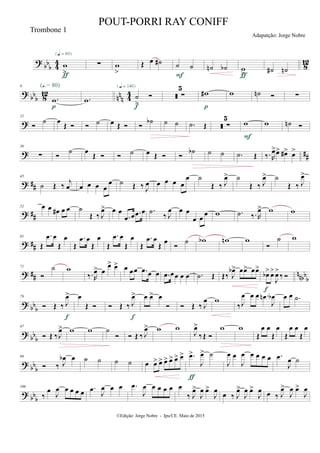 ?
bbb 4
4
8
12w
>
{q = 80}
ƒ
∑ w
>
Œ œ ˙# ˙ ˙
F
˙n ˙b w
>ƒ
˙# ˙n
?
bb
b 8
12
nn
n 4
4
9
.w
(Œ.= 80)
p
.w ˙
>

{q = 140}
f
 ∑
5
w#
p
w ˙n  ∑
?
21

˙ œ
Œ   ˙ œ Œ  
˙b ˙ ˙ .˙ Œ  ∑
5
w
F
w ˙n 
? ##
36
∑ 
˙ œ
Œ   ˙ œ Œ  
˙b ˙ ˙ .˙ Œ ‰. R
œ>œ> œ#> œ>
? ##
45
˙ Œ ‰ j
œ œ œ œ œ
œ ˙ Œ ‰ J
œ œ œ œ œ
œ ˙
Œ ‰ J
œ> ˙
Œ ‰ J
œ> ˙
Œ ‰ J
œ>
? ##
52 œ œ œ# œ œ ˙
Œ ‰ J
œ> œ œ
.œ œ .œ œ .˙ ‰ J
œ œ œ
œ œ
œ w .˙ ‰. R
œ> w w
? ##
61
Œ
.œ œ
Œ
œ
Œ
.œ œ
Œ
œ
Œ
.œ œ
Œ
œ
Œ
.œ œ
Œ
œ

˙ wb wn w

˙ w
? ## nnbb
b
71

˙ w
‰.R
œ> œ
œ> œ> œ œœ .œ œ œ .œ œœ œ œ .˙ Œ Œ‰ J
œb> œœ> œœ>
œb>œ>
J
œ>
‰ 
f
? bb
b
79
 Œ ‰ J
œ>
f
œ
Œ   Œ ‰ J
œ>
f
œ œ> œ
  Œ ‰ J
œ w
‰J
œ œ œ .œn
J
œb œ œ .˙
?
bb
b
87
 Œ ‰J
œ> w w ˙
  Œ ‰ J
œ> w w
J
œ>
‰Œ 
w w
Œ
œ œ
Œ
œ
Œ
œ œ
Œ
œ
? bb
b
99
 ‰ J
œb œ ˙ ˙ ˙ ˙ œ œ> œ> œ> œ> œ> œ> .œ>
J
œ> ˙
ƒ
J
œ œ
J
œ œ œ œ œ .œ
J
œ ˙
? bb
b
106
‰
œ J
œ œ œ œ œ .œ J
œ œ œ .œ
J
œ œ œ œ œ œ
‰ J
œ>
J
œ œ>
J
œ œ ‰ J
œ>
J
œ œ>
J
œ œ ‰ J
œ>
J
œ œ>
J
œ
©Edição: Jorge Nobre - Ipu/CE. Maio de 2015
Trombone 1
POUT-PORRI RAY CONIFF
Adapatção: Jorge Nobre
 